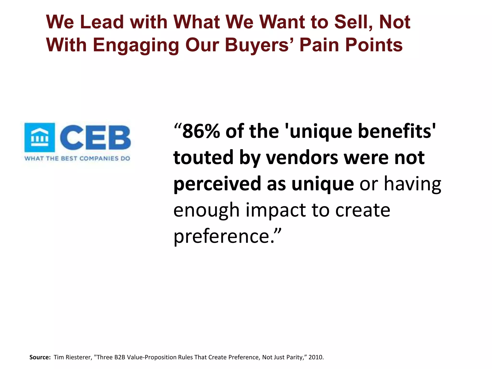 We Lead with What We Want to Sell, Not 
With Engaging Our Buyers’ Pain Points 
“86% of the 'unique benefits' 
touted by vendors were not 
perceived as unique or having 
enough impact to create 
preference.” 
Source: Tim Riesterer, "Three B2B Value-Proposition Rules That Create Preference, Not Just Parity,” 2010. 
 