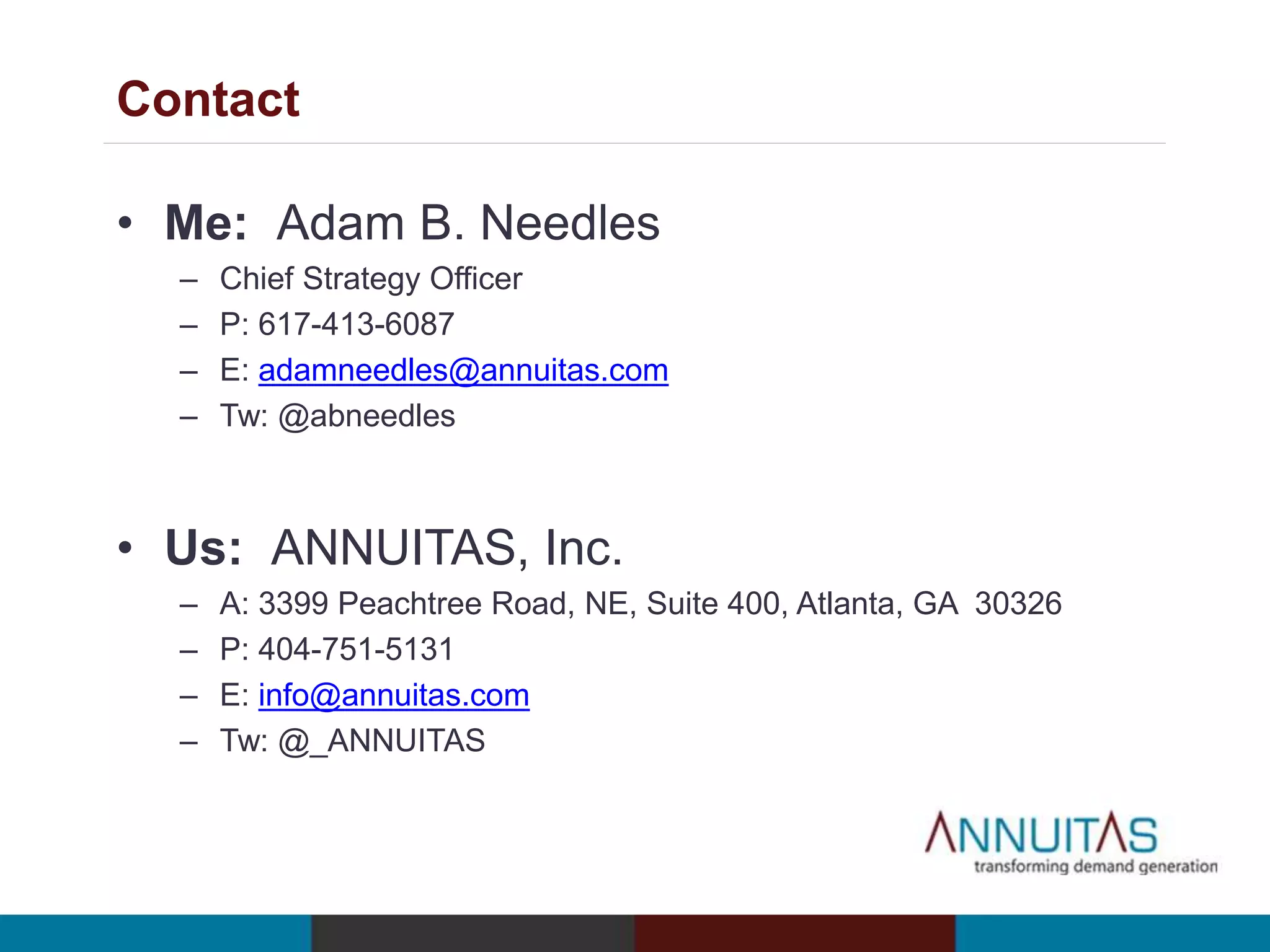Contact 
• Me: Adam B. Needles 
– Chief Strategy Officer 
– P: 617-413-6087 
– E: adamneedles@annuitas.com 
– Tw: @abneedles 
• Us: ANNUITAS, Inc. 
– A: 3399 Peachtree Road, NE, Suite 400, Atlanta, GA 30326 
– P: 404-751-5131 
– E: info@annuitas.com 
– Tw: @_ANNUITAS 
 