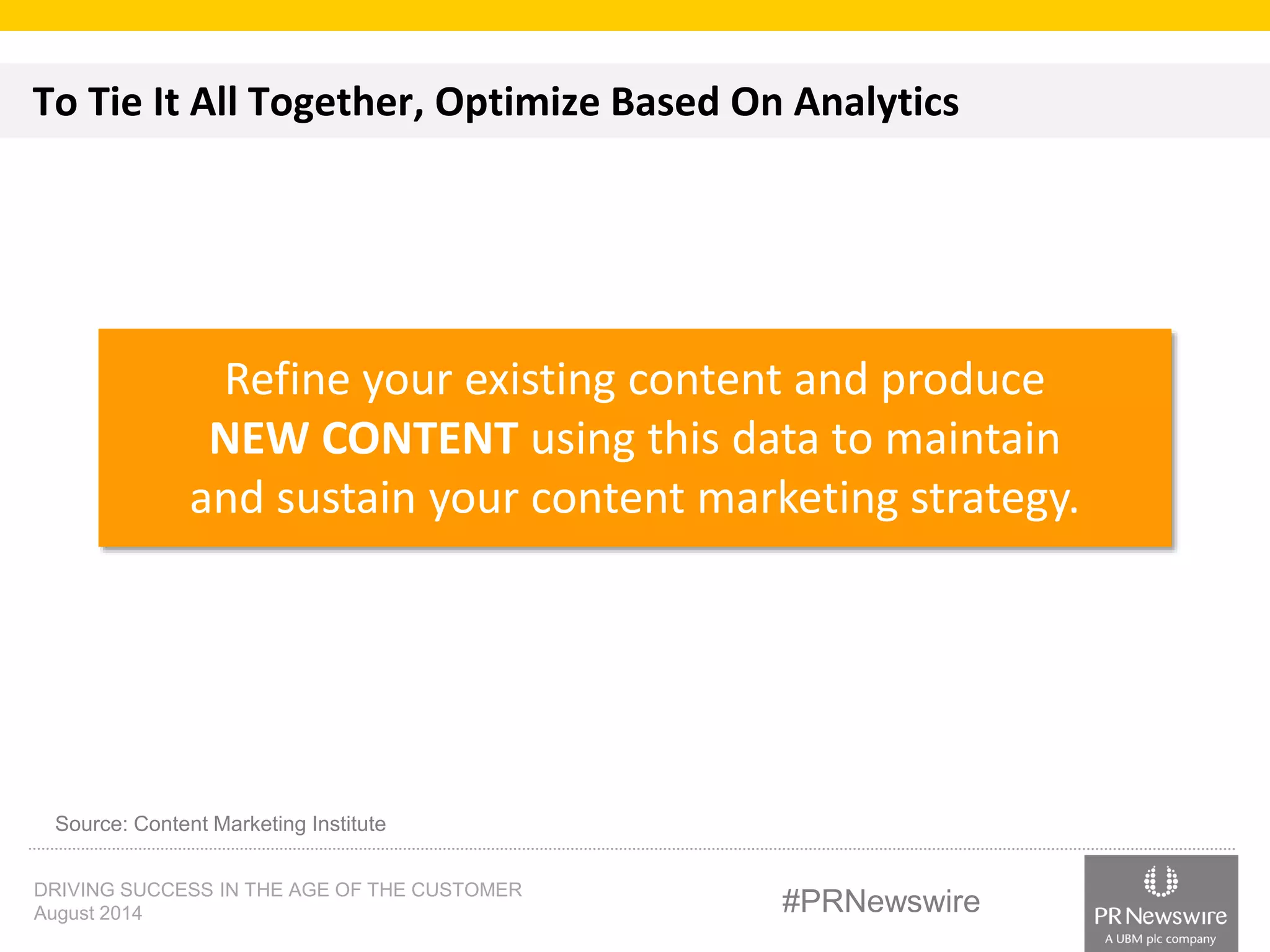 To Tie It All Together, Optimize Based On Analytics 
Refine your existing content and produce 
NEW CONTENT using this data to maintain 
and sustain your content marketing strategy. 
Source: Content Marketing Institute 
DRIVING SUCCESS IN THE AGE OF THE CUSTOMER 
August 2014 #PRNewswire 
 