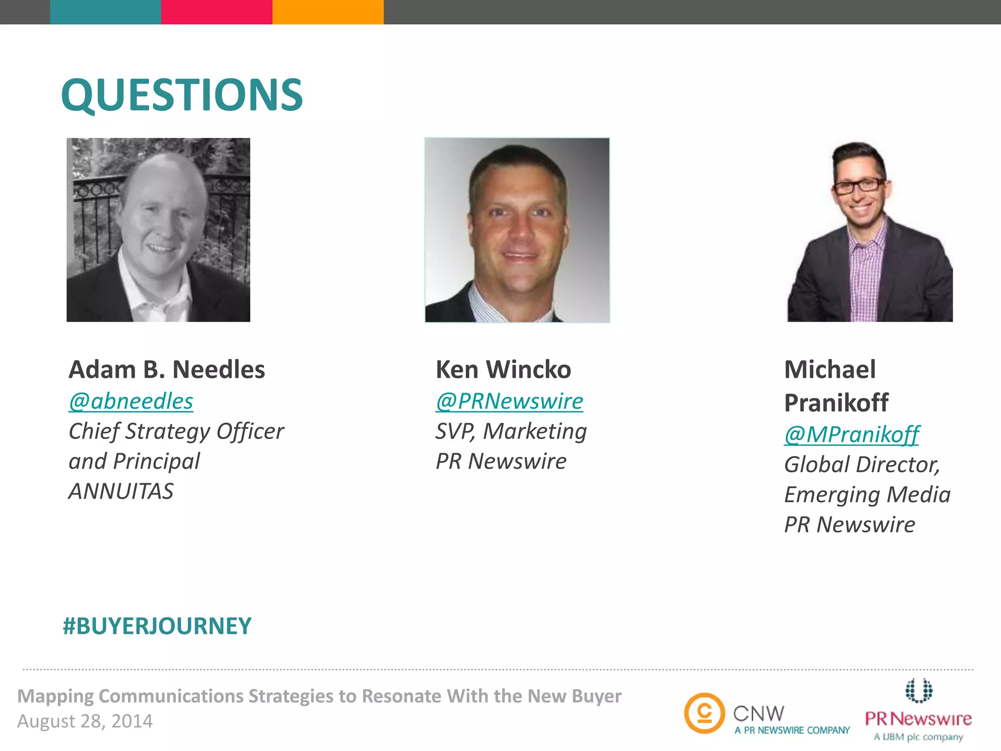 Ken Wincko 
@PRNewswire 
SVP, Marketing 
PR Newswire 
QUESTIONS 
Mapping Communications Strategies to Resonate With the New Buyer 
August 28, 2014 
Michael 
Pranikoff 
@MPranikoff 
Global Director, 
Emerging Media 
PR Newswire 
Adam B. Needles 
@abneedles 
Chief Strategy Officer 
and Principal 
ANNUITAS 
#BUYERJOURNEY 
 