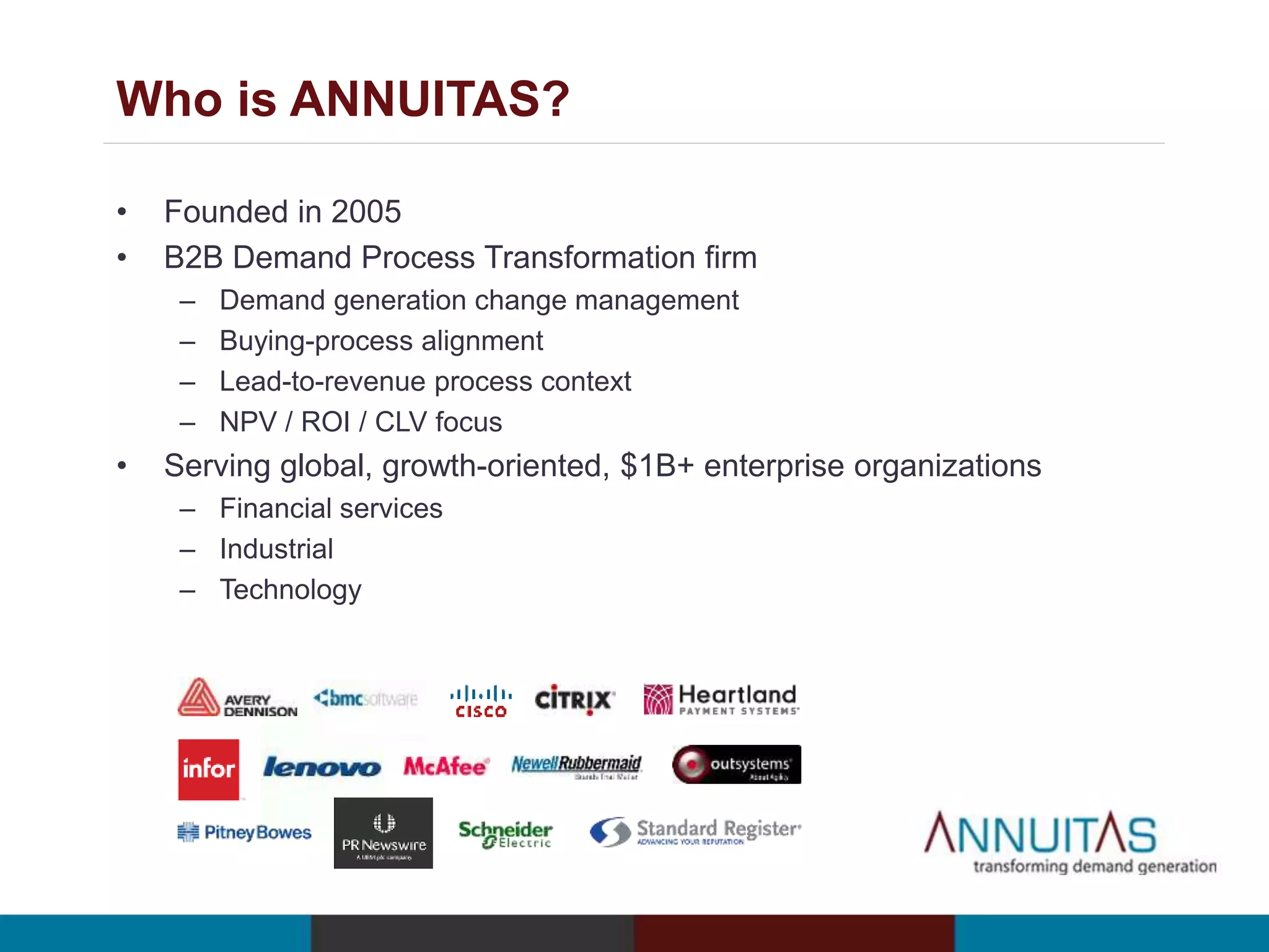 Who is ANNUITAS? 
• Founded in 2005 
• B2B Demand Process Transformation firm 
– Demand generation change management 
– Buying-process alignment 
– Lead-to-revenue process context 
– NPV / ROI / CLV focus 
• Serving global, growth-oriented, $1B+ enterprise organizations 
– Financial services 
– Industrial 
– Technology 
 