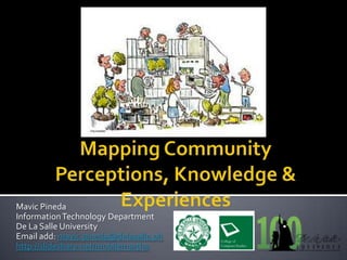 Mapping Community Perceptions, Knowledge & Experiences Mavic Pineda Information Technology Department De La Salle University Email add: mavic.pineda@delasalle.ph http://slideshare.net/mobilemartha 