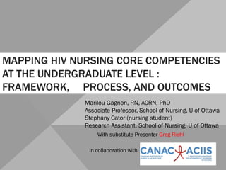 MAPPING HIV NURSING CORE COMPETENCIES
AT THE UNDERGRADUATE LEVEL :
FRAMEWORK, PROCESS, AND OUTCOMES
Marilou Gagnon, RN, ACRN, PhD
Associate Professor, School of Nursing, U of Ottawa
Stephany Cator (nursing student)
Research Assistant, School of Nursing, U of Ottawa
In collaboration with
With substitute Presenter Greg Riehl
 