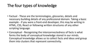The four types of knowledge
• Factual - These are the terminologies, glossaries, details and
necessary building details of any professional domain. Taking a basic
example - if you were a front-end developer, this may be writing in
HTML, CSS, React or following written structures of any other
scripting language.
• Conceptual - Recognizing the interconnectedness of facts is what
forms the body of conceptual knowledge stored in our minds.
Conceptual knowledge allows us to collect facts and ideas and group
them into clusters that represent connectivity.
 