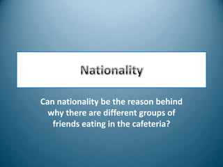 Nationality Can nationality be the reason behind why there are different groups of friends eating in the cafeteria? 