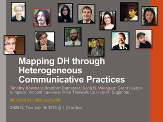 Mapping DH through
Heterogeneous
Communicative Practices
Timothy Bowman; Bradford Demarest; Scott B. Weingart; Grant Leyton
Simpson; Vincent Lariviere; Mike Thelwall; Cassidy R. Sugimoto.
http://did.ils.indiana.edu/dh/
DH2013, Thur July 18, 2013 @ 1:30 to 3pm
 