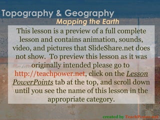 Topography & Geography Mapping the Earth created by  TeachPower.net This lesson is a preview of a full complete lesson and contains animation, sounds, video, and pictures that SlideShare.net does not show.  To preview this lesson as it was originally intended please go to  http://teachpower.net , click on the  Lesson PowerPoints  tab at the top, and scroll down until you see the name of this lesson in the appropriate category. 