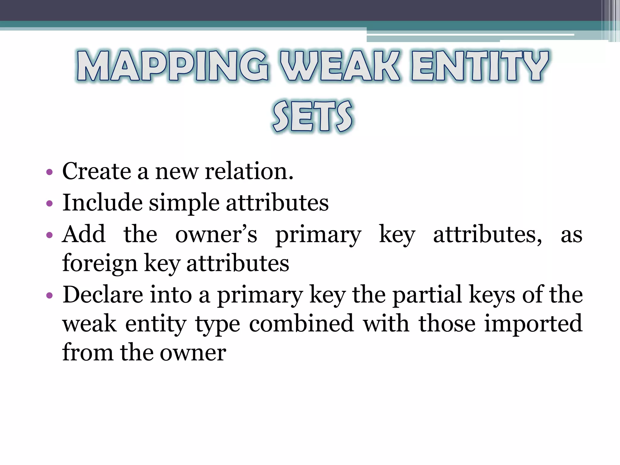 • Create a new relation.
• Include simple attributes
• Add the owner’s primary key attributes, as
foreign key attributes
• Declare into a primary key the partial keys of the
weak entity type combined with those imported
from the owner
 