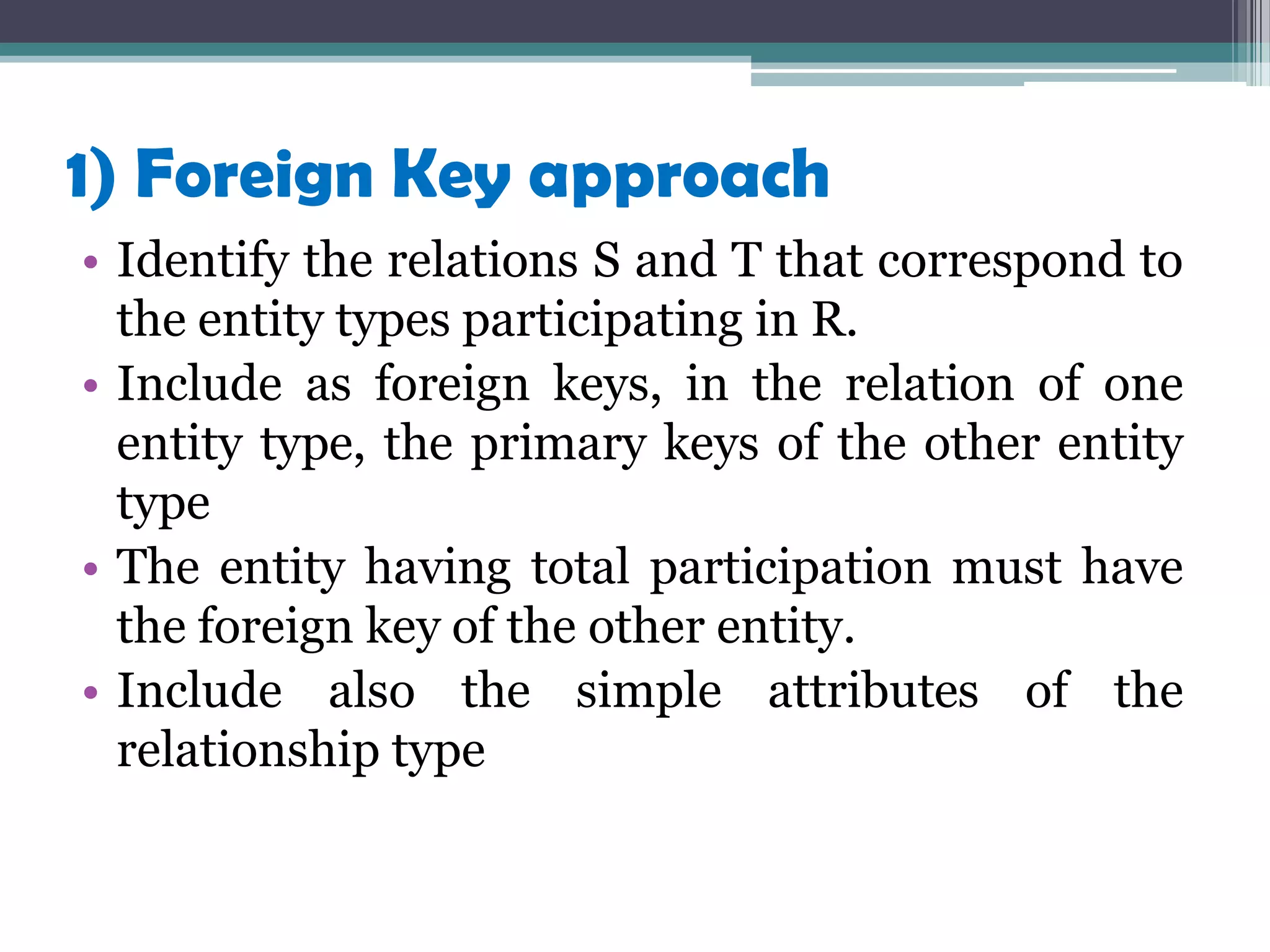 1) Foreign Key approach
• Identify the relations S and T that correspond to
the entity types participating in R.
• Include as foreign keys, in the relation of one
entity type, the primary keys of the other entity
type
• The entity having total participation must have
the foreign key of the other entity.
• Include also the simple attributes of the
relationship type
 