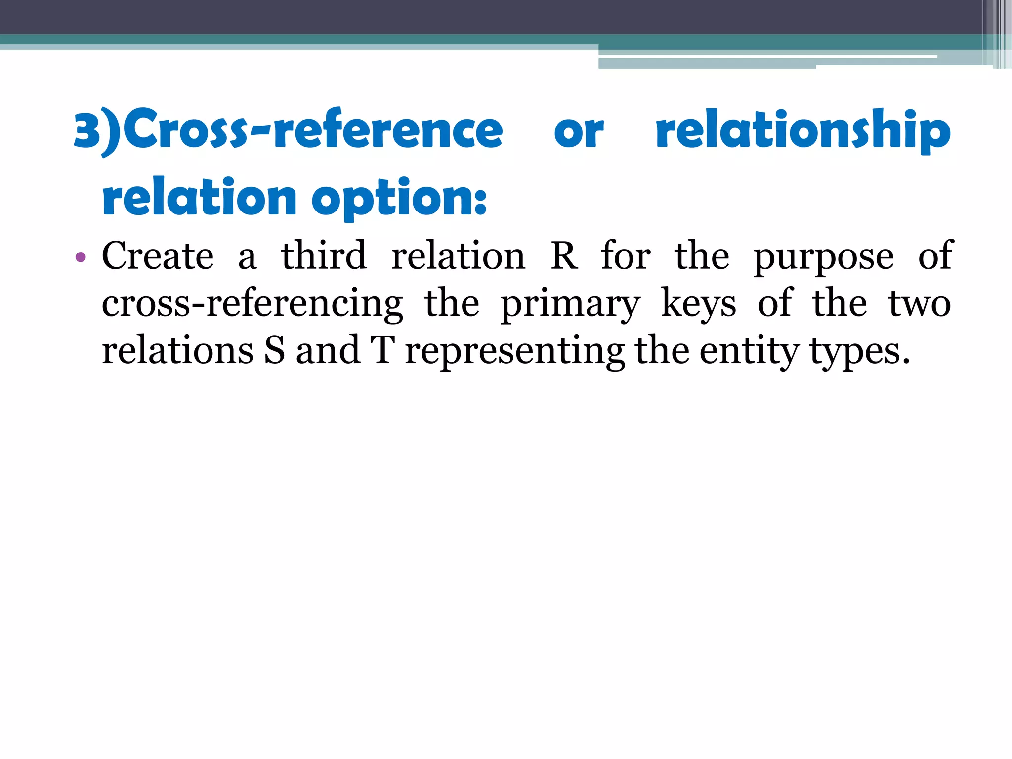 3)Cross-reference or relationship
relation option:
• Create a third relation R for the purpose of
cross-referencing the primary keys of the two
relations S and T representing the entity types.
 