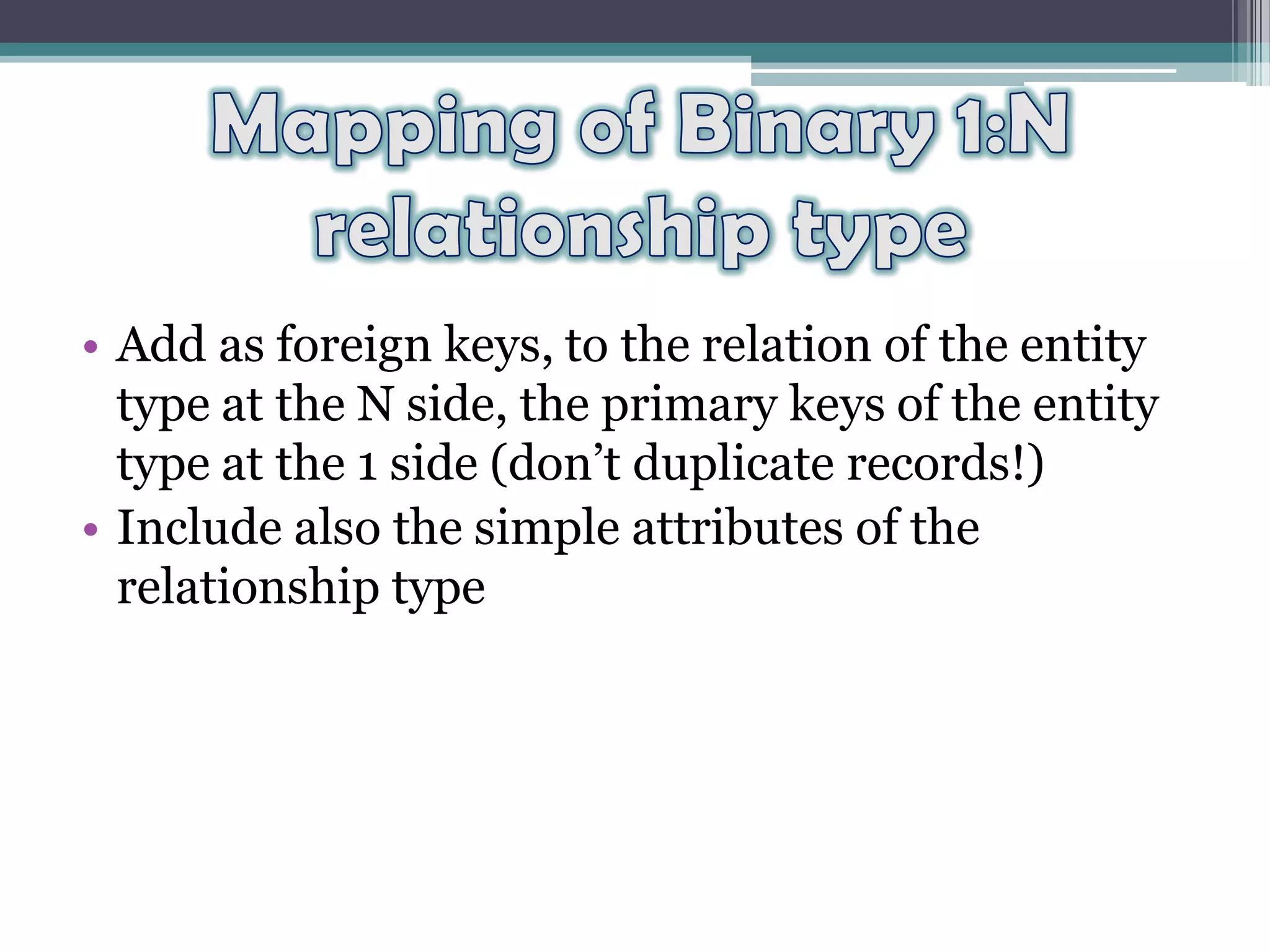 • Add as foreign keys, to the relation of the entity
type at the N side, the primary keys of the entity
type at the 1 side (don’t duplicate records!)
• Include also the simple attributes of the
relationship type
 