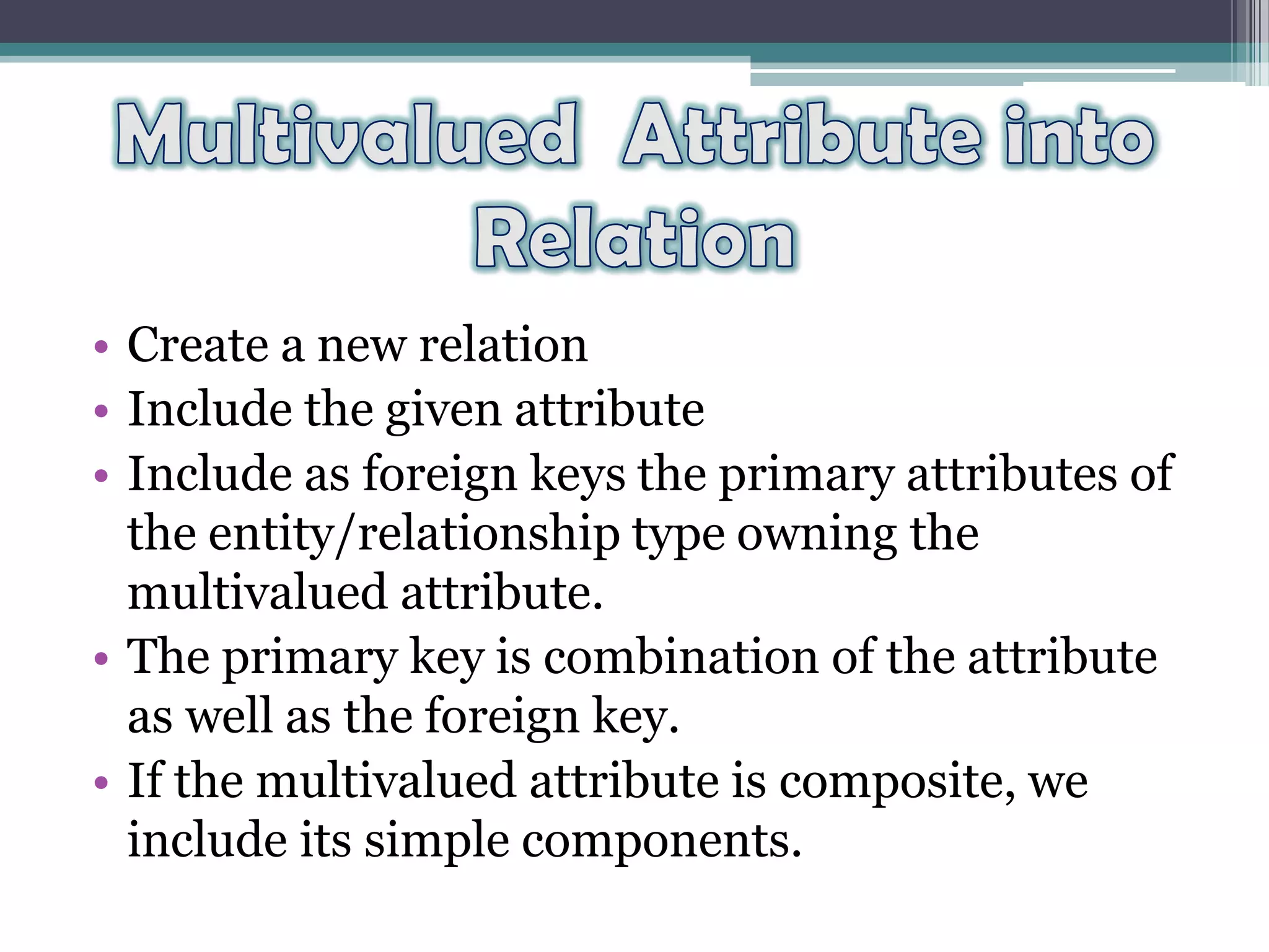 • Create a new relation
• Include the given attribute
• Include as foreign keys the primary attributes of
the entity/relationship type owning the
multivalued attribute.
• The primary key is combination of the attribute
as well as the foreign key.
• If the multivalued attribute is composite, we
include its simple components.
 