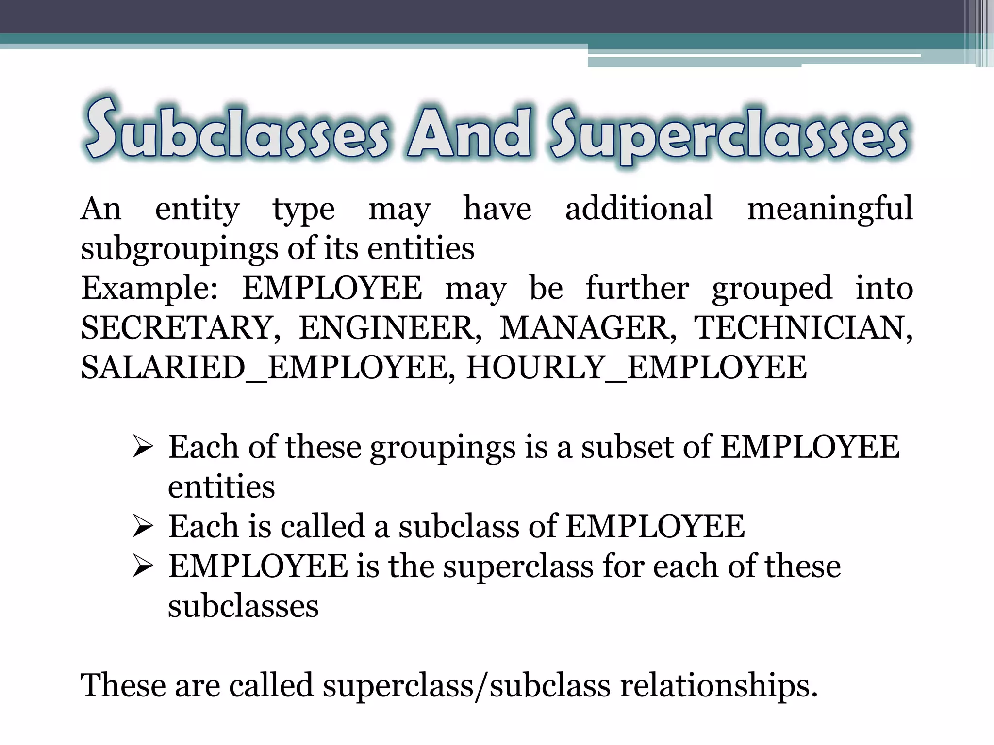 An entity type may have additional meaningful
subgroupings of its entities
Example: EMPLOYEE may be further grouped into
SECRETARY, ENGINEER, MANAGER, TECHNICIAN,
SALARIED_EMPLOYEE, HOURLY_EMPLOYEE
 Each of these groupings is a subset of EMPLOYEE
entities
 Each is called a subclass of EMPLOYEE
 EMPLOYEE is the superclass for each of these
subclasses
These are called superclass/subclass relationships.
 