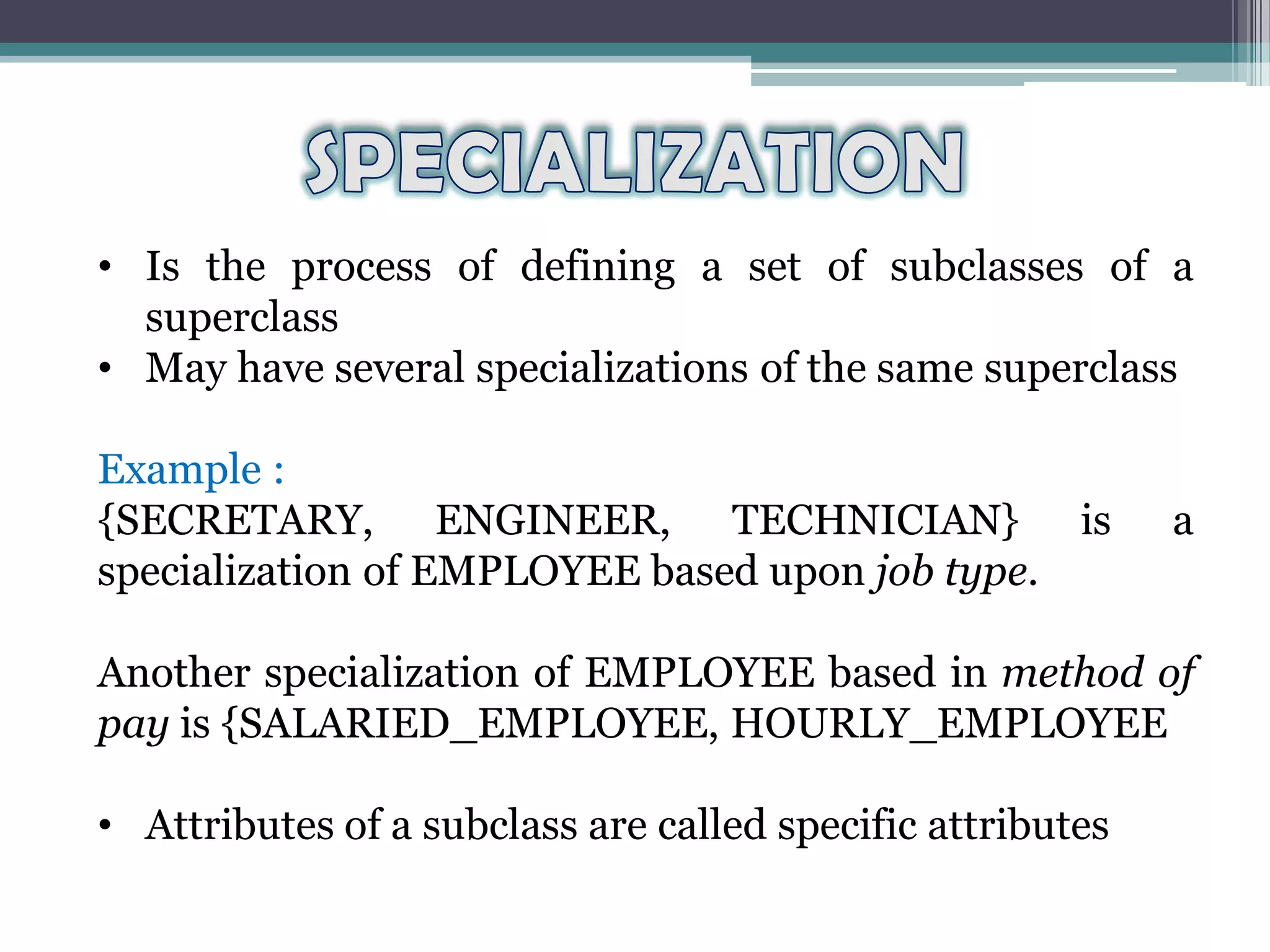• Is the process of defining a set of subclasses of a
superclass
• May have several specializations of the same superclass
Example :
{SECRETARY, ENGINEER, TECHNICIAN} is a
specialization of EMPLOYEE based upon job type.
Another specialization of EMPLOYEE based in method of
pay is {SALARIED_EMPLOYEE, HOURLY_EMPLOYEE
• Attributes of a subclass are called specific attributes
 