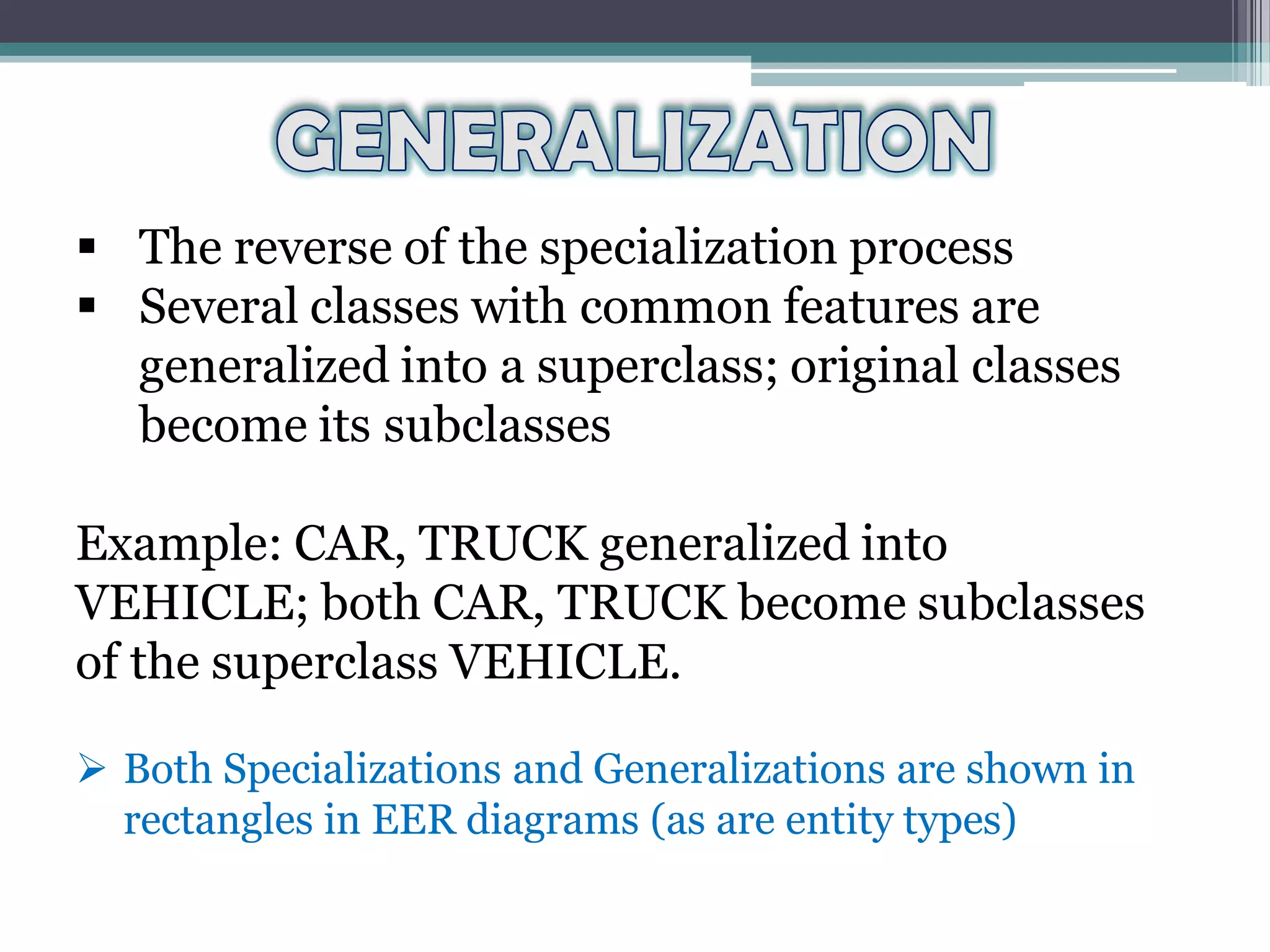  The reverse of the specialization process
 Several classes with common features are
generalized into a superclass; original classes
become its subclasses
Example: CAR, TRUCK generalized into
VEHICLE; both CAR, TRUCK become subclasses
of the superclass VEHICLE.
 Both Specializations and Generalizations are shown in
rectangles in EER diagrams (as are entity types)
 