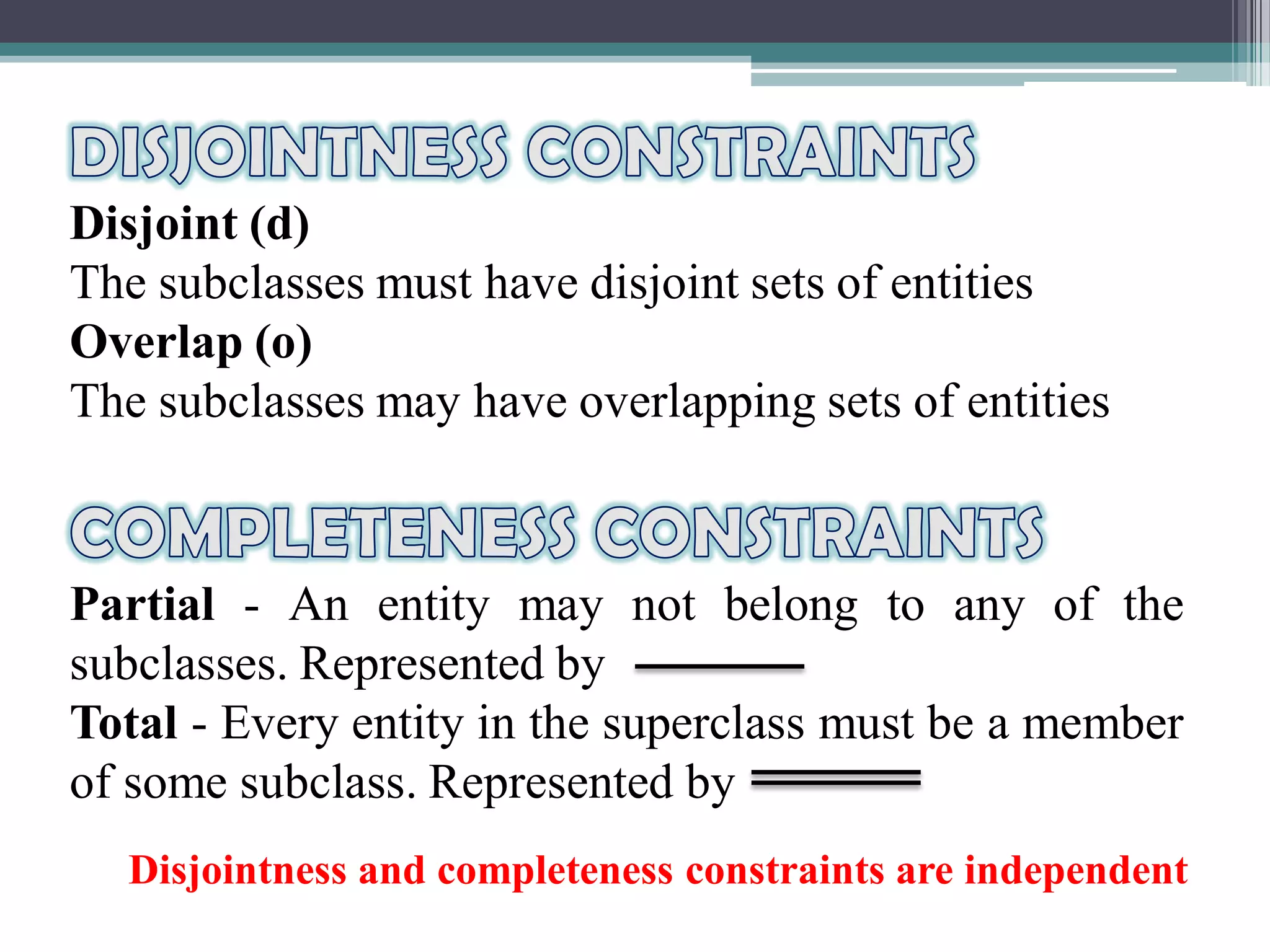Disjoint (d)
The subclasses must have disjoint sets of entities
Overlap (o)
The subclasses may have overlapping sets of entities
Partial - An entity may not belong to any of the
subclasses. Represented by
Total - Every entity in the superclass must be a member
of some subclass. Represented by
Disjointness and completeness constraints are independent
 