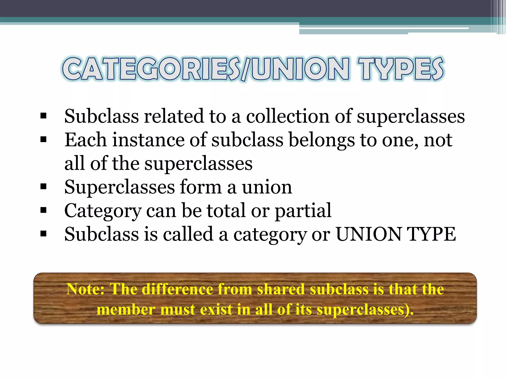  Subclass related to a collection of superclasses
 Each instance of subclass belongs to one, not
all of the superclasses
 Superclasses form a union
 Category can be total or partial
 Subclass is called a category or UNION TYPE
Note: The difference from shared subclass is that the
member must exist in all of its superclasses).
 