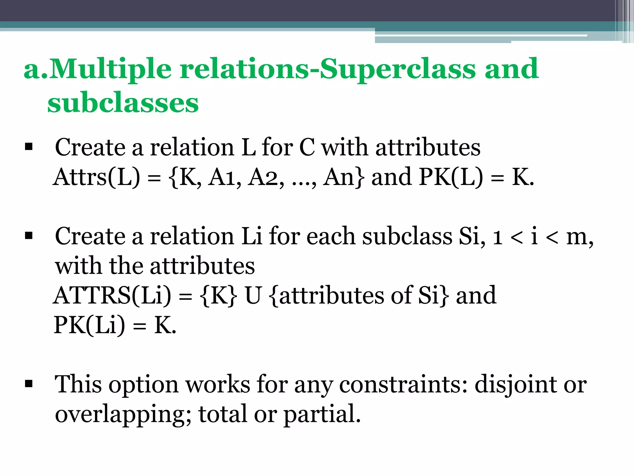 a.Multiple relations-Superclass and
subclasses
 Create a relation L for C with attributes
Attrs(L) = {K, A1, A2, …, An} and PK(L) = K.
 Create a relation Li for each subclass Si, 1 < i < m,
with the attributes
ATTRS(Li) = {K} U {attributes of Si} and
PK(Li) = K.
 This option works for any constraints: disjoint or
overlapping; total or partial.
 
