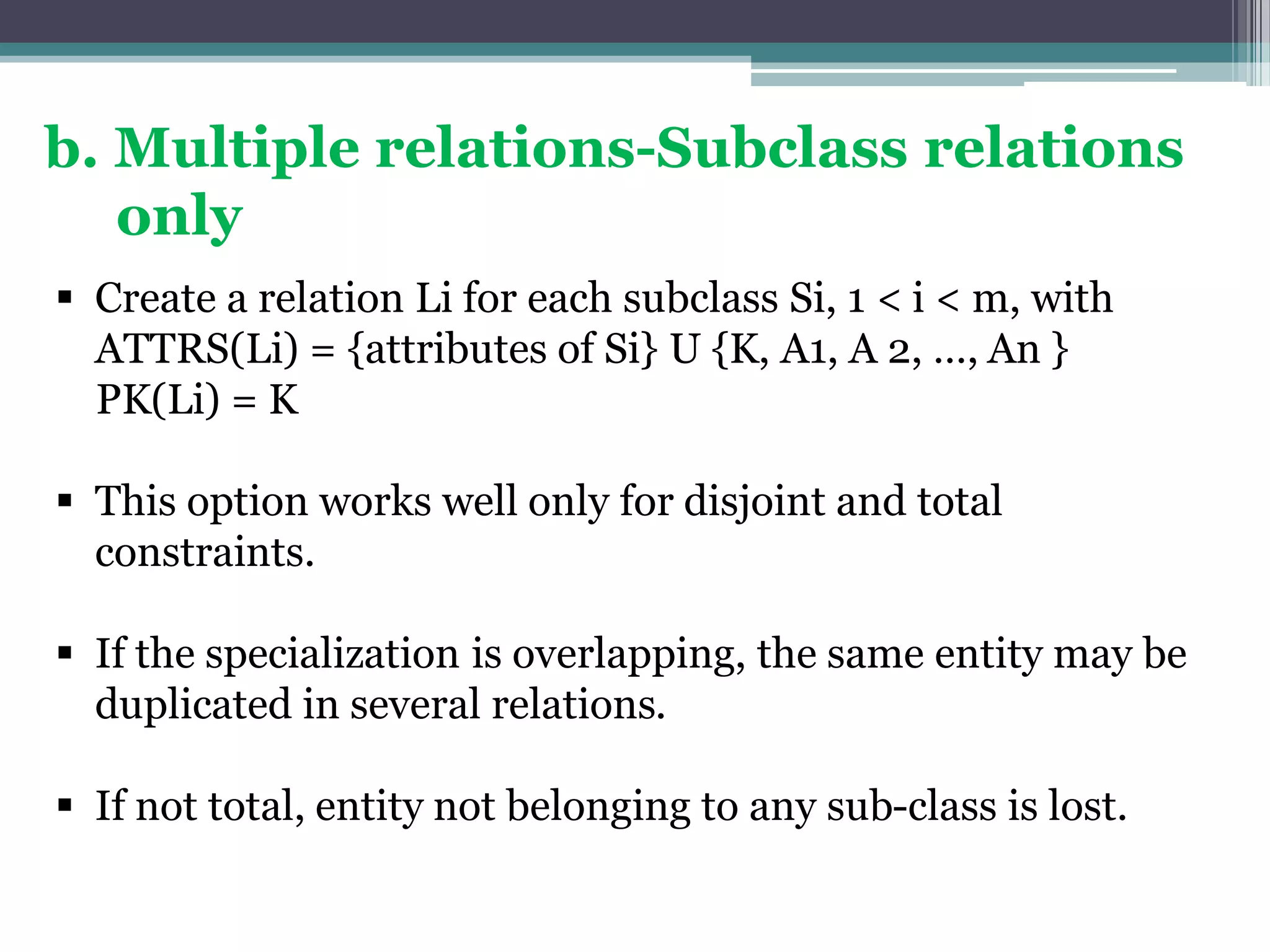 b. Multiple relations-Subclass relations
only
 Create a relation Li for each subclass Si, 1 < i < m, with
ATTRS(Li) = {attributes of Si} U {K, A1, A 2, …, An }
PK(Li) = K
 This option works well only for disjoint and total
constraints.
 If the specialization is overlapping, the same entity may be
duplicated in several relations.
 If not total, entity not belonging to any sub-class is lost.
 