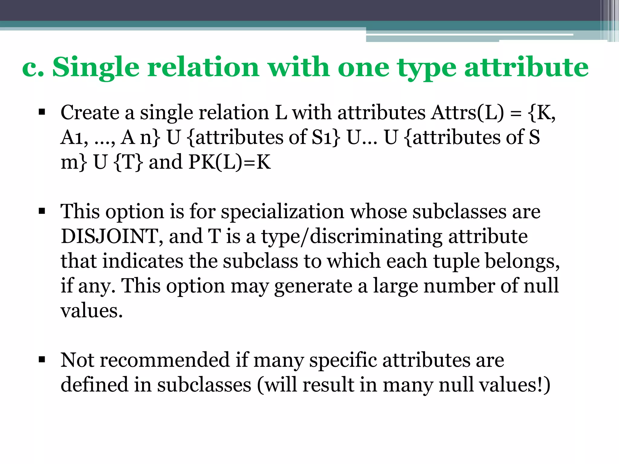 c. Single relation with one type attribute
 Create a single relation L with attributes Attrs(L) = {K,
A1, …, A n} U {attributes of S1} U… U {attributes of S
m} U {T} and PK(L)=K
 This option is for specialization whose subclasses are
DISJOINT, and T is a type/discriminating attribute
that indicates the subclass to which each tuple belongs,
if any. This option may generate a large number of null
values.
 Not recommended if many specific attributes are
defined in subclasses (will result in many null values!)
 