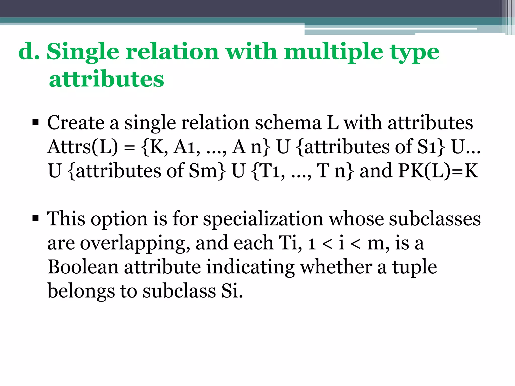 d. Single relation with multiple type
attributes
 Create a single relation schema L with attributes
Attrs(L) = {K, A1, …, A n} U {attributes of S1} U…
U {attributes of Sm} U {T1, …, T n} and PK(L)=K
 This option is for specialization whose subclasses
are overlapping, and each Ti, 1 < i < m, is a
Boolean attribute indicating whether a tuple
belongs to subclass Si.
 