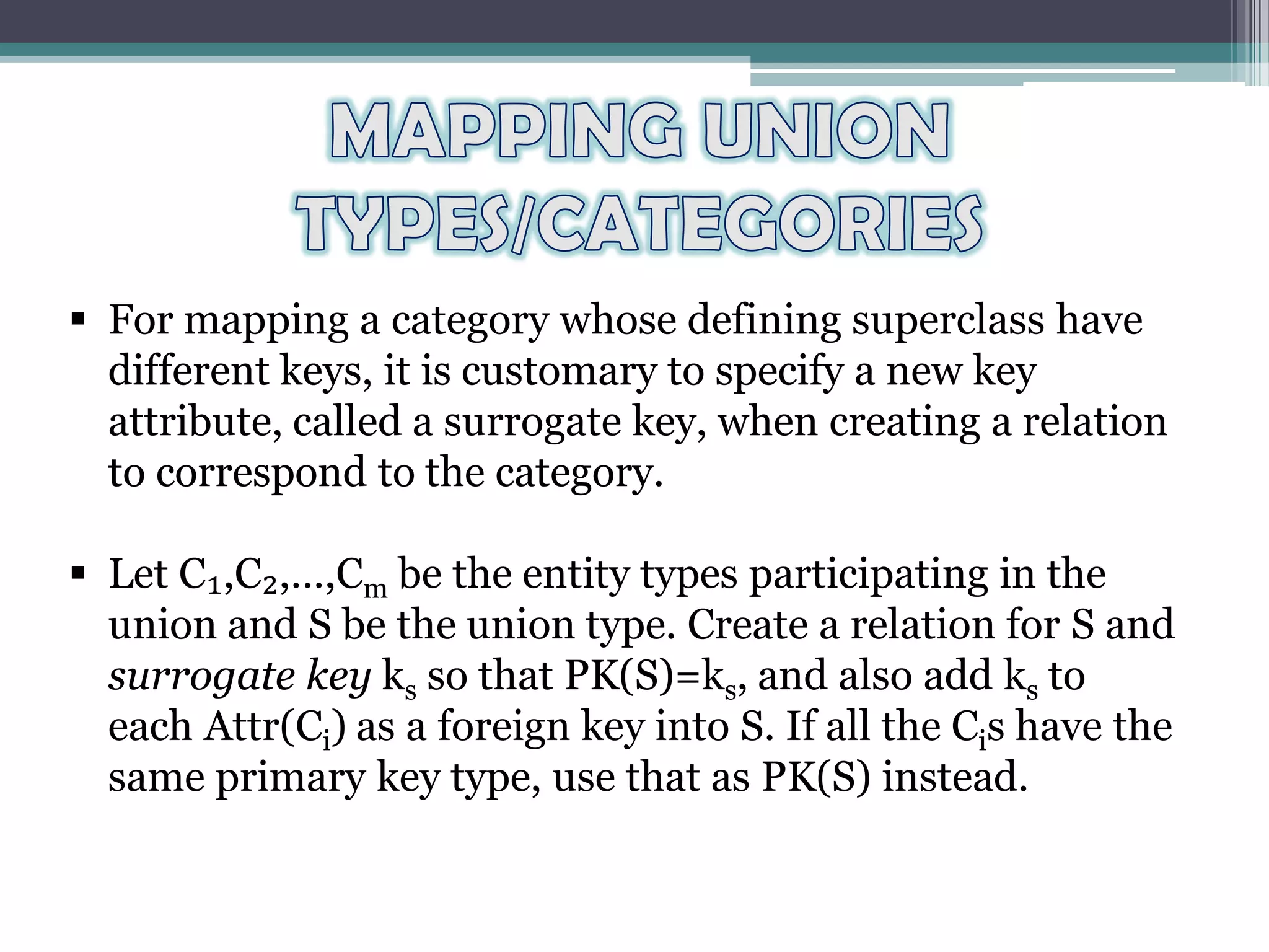  For mapping a category whose defining superclass have
different keys, it is customary to specify a new key
attribute, called a surrogate key, when creating a relation
to correspond to the category.
 Let C₁,C₂,…,Cm be the entity types participating in the
union and S be the union type. Create a relation for S and
surrogate key ks so that PK(S)=ks, and also add ks to
each Attr(Ci) as a foreign key into S. If all the Cis have the
same primary key type, use that as PK(S) instead.
 