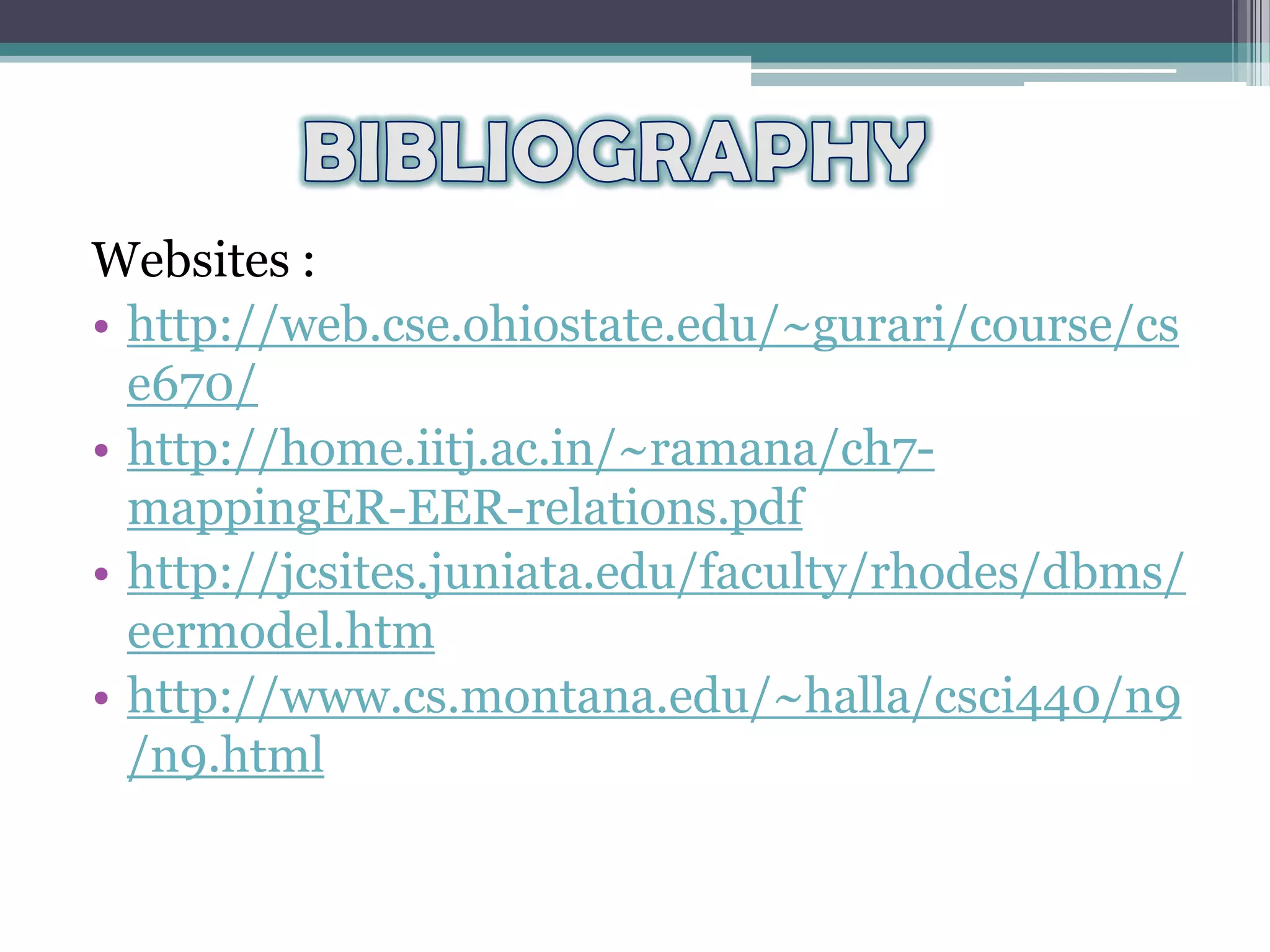 Websites :
• http://web.cse.ohiostate.edu/~gurari/course/cs
e670/
• http://home.iitj.ac.in/~ramana/ch7-
mappingER-EER-relations.pdf
• http://jcsites.juniata.edu/faculty/rhodes/dbms/
eermodel.htm
• http://www.cs.montana.edu/~halla/csci440/n9
/n9.html
 
