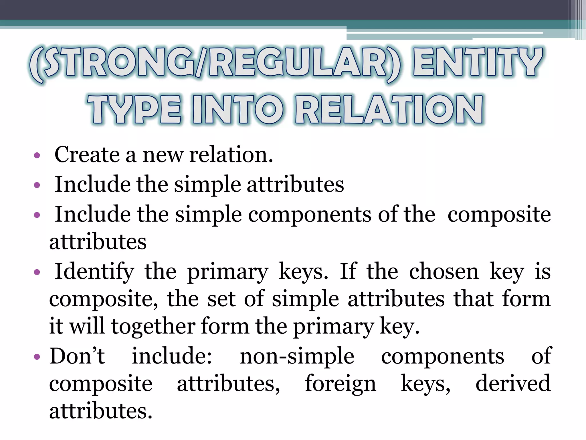 • Create a new relation.
• Include the simple attributes
• Include the simple components of the composite
attributes
• Identify the primary keys. If the chosen key is
composite, the set of simple attributes that form
it will together form the primary key.
• Don’t include: non-simple components of
composite attributes, foreign keys, derived
attributes.
 
