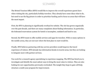 The Bristol Tourism Office (BTO) would like to improve the overall experience guests have
when visiting the city, particularly holiday travelers. They already have some ideas what to do,
but need to see the big picture in order to prioritize funding and to focus on areas that will have
the most impact.
First, the BTO is planning to significantly overhaul its website. The site has grown organically
over the past decade, and there are many complaints about finding information. In particular,
the federated reservations system for hotels is incomplete, outdated and hard to use.
Second, the BTO wants to offer mobile services and apps for travelers. With so many options in
the mobile arena, they are not sure where the best place to start would be.
Finally, BTO believes partnering with key service providers would improve the travel
experience of visitors. BTO already has information kiosks in tourist areas, but they are looking
to integrate more with partner services.
You work for a research agency specializing in experience mapping. The BTO has hired you to
investigate and identify the most salient ways to bring the most value to visitors. They are also
looking for new opportunities previously overlooked. The insight they hope to gain will help
structure a multi-year program for improvement.
SCENARIO
 