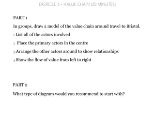 PART 1
In groups, draw a model of the value chain around travel to Bristol.
1.List all of the actors involved
2. Place the primary actors in the centre
3.Arrange the other actors around to show relationships
4.Show the flow of value from left to right
EXERCISE 1 – VALUE CHAIN (20 MINUTES)
PART 2
What type of diagram would you recommend to start with?
 