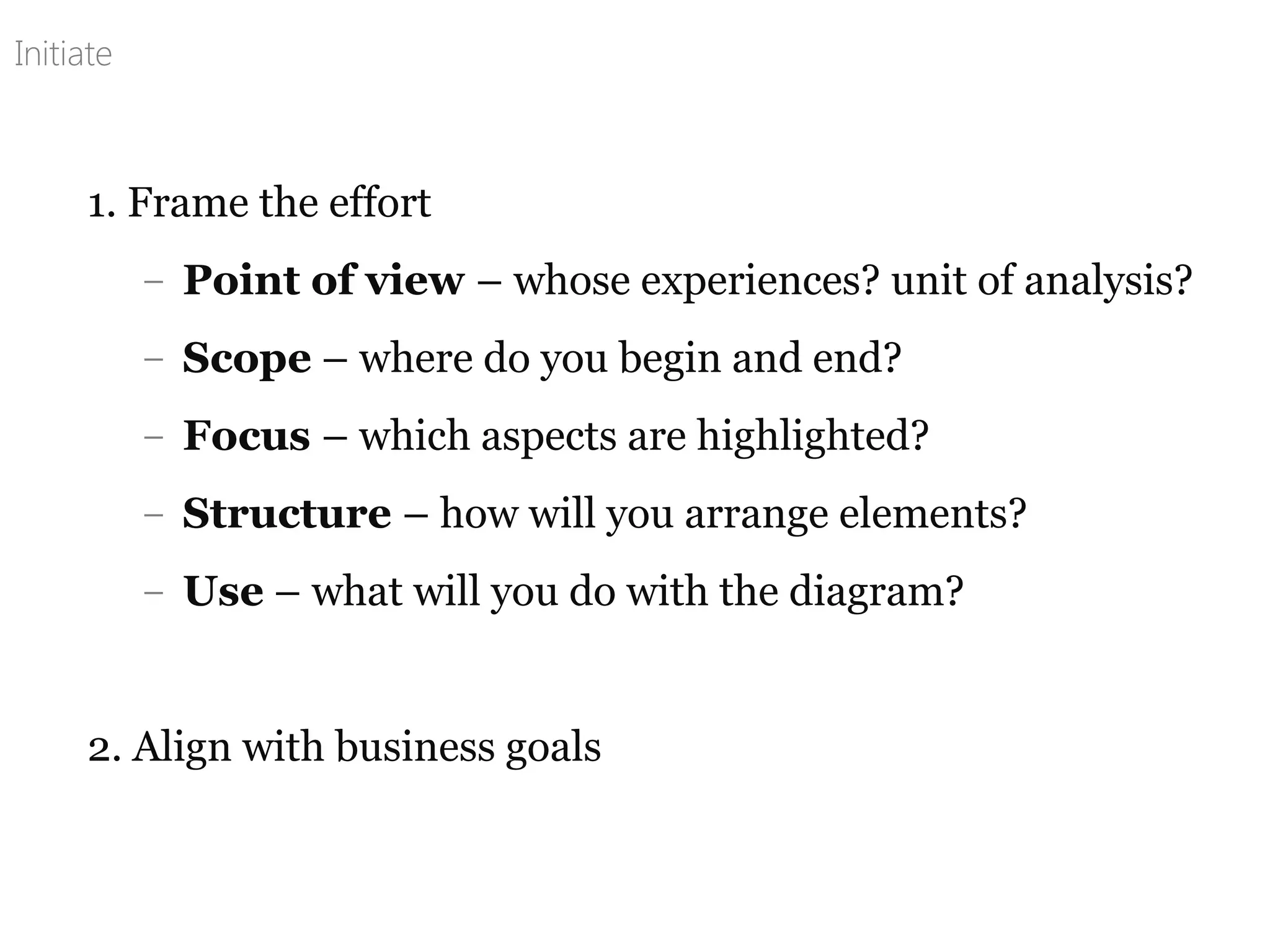 1. Frame the effort
– Point of view – whose experiences? unit of analysis?
– Scope – where do you begin and end?
– Focus – which aspects are highlighted?
– Structure – how will you arrange elements?
– Use – what will you do with the diagram?
2. Align with business goals
Initiate
 