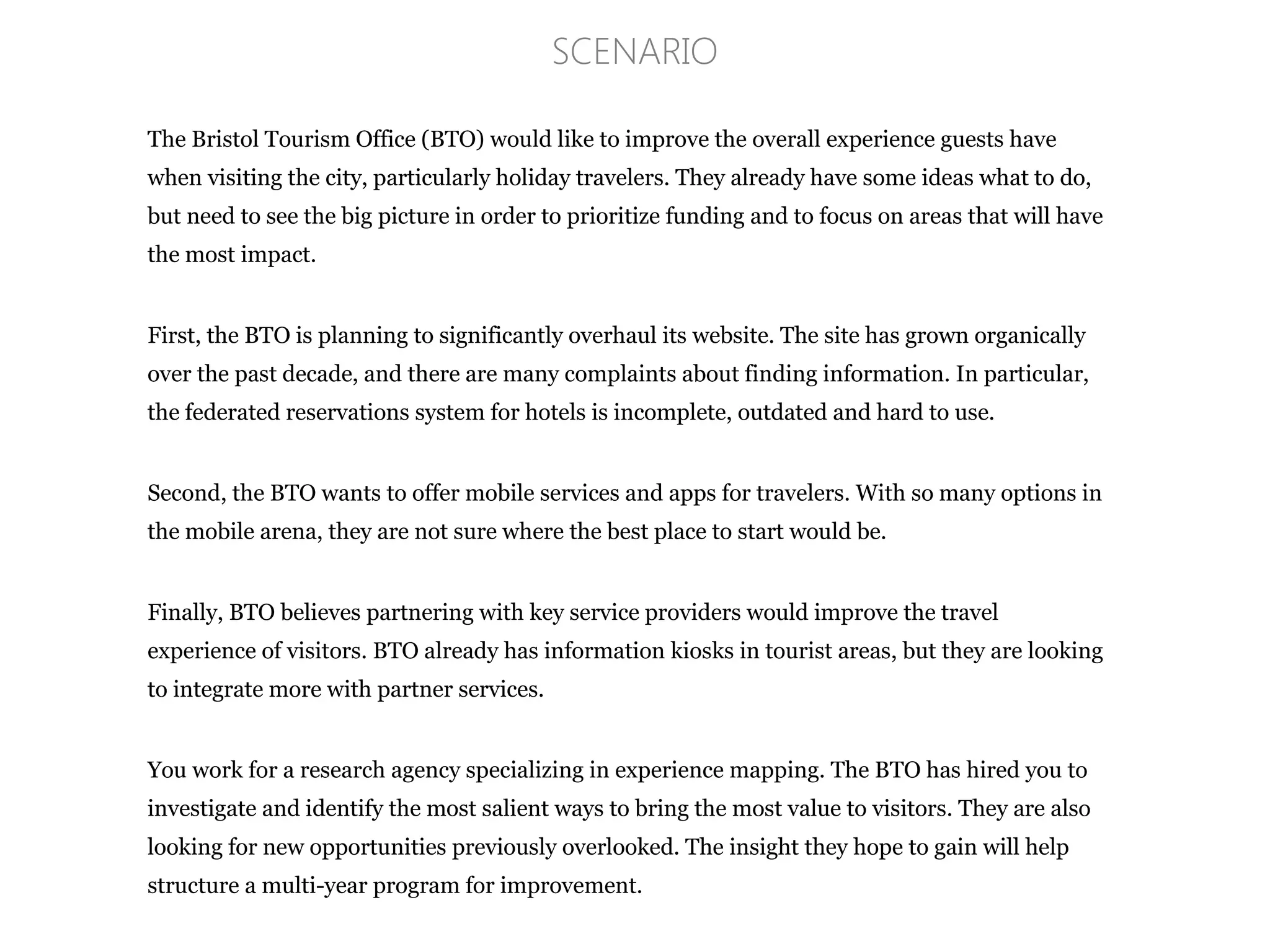 The Bristol Tourism Office (BTO) would like to improve the overall experience guests have
when visiting the city, particularly holiday travelers. They already have some ideas what to do,
but need to see the big picture in order to prioritize funding and to focus on areas that will have
the most impact.
First, the BTO is planning to significantly overhaul its website. The site has grown organically
over the past decade, and there are many complaints about finding information. In particular,
the federated reservations system for hotels is incomplete, outdated and hard to use.
Second, the BTO wants to offer mobile services and apps for travelers. With so many options in
the mobile arena, they are not sure where the best place to start would be.
Finally, BTO believes partnering with key service providers would improve the travel
experience of visitors. BTO already has information kiosks in tourist areas, but they are looking
to integrate more with partner services.
You work for a research agency specializing in experience mapping. The BTO has hired you to
investigate and identify the most salient ways to bring the most value to visitors. They are also
looking for new opportunities previously overlooked. The insight they hope to gain will help
structure a multi-year program for improvement.
SCENARIO
 