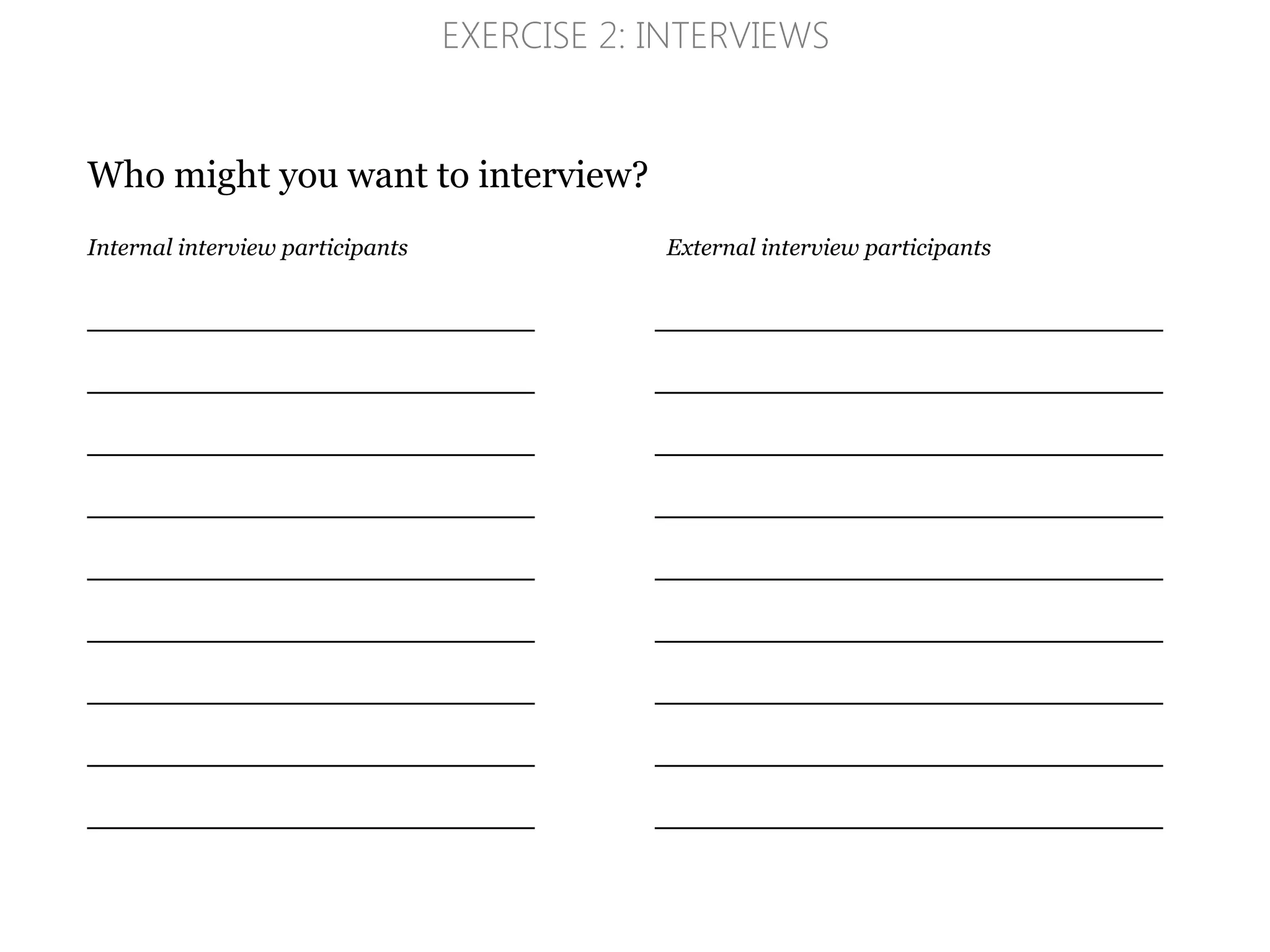 Who might you want to interview?
Internal interview participants External interview participants
_____________________________________________
_____________________________________________
_____________________________________________
_____________________________________________
_____________________________________________
_____________________________________________
_____________________________________________
_____________________________________________
_____________________________________________
EXERCISE 2: INTERVIEWS
 