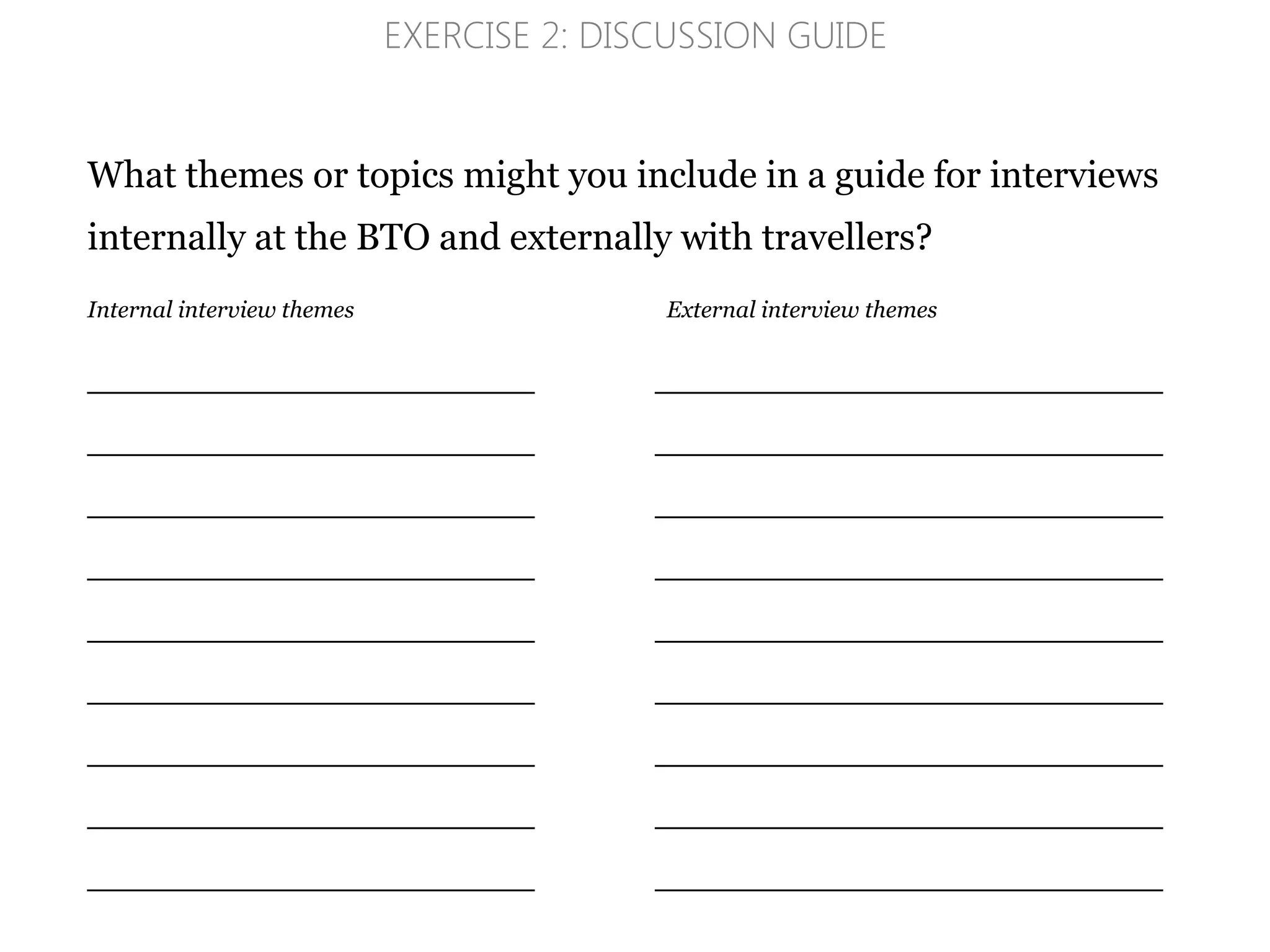 What themes or topics might you include in a guide for interviews
internally at the BTO and externally with travellers?
Internal interview themes External interview themes
_____________________________________________
_____________________________________________
_____________________________________________
_____________________________________________
_____________________________________________
_____________________________________________
_____________________________________________
_____________________________________________
_____________________________________________
EXERCISE 2: DISCUSSION GUIDE
 