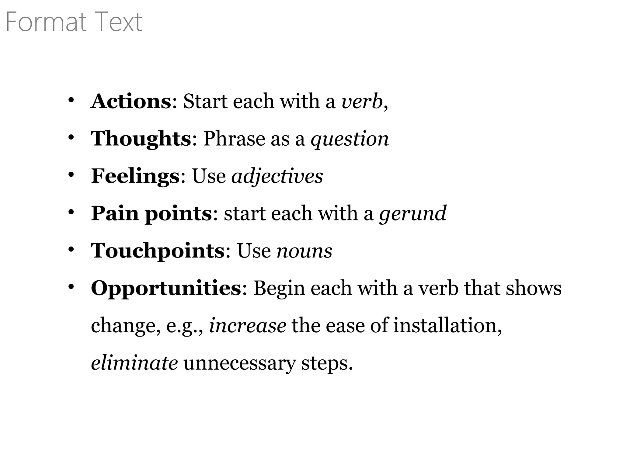 Format Text
• Actions: Start each with a verb,
• Thoughts: Phrase as a question
• Feelings: Use adjectives
• Pain points: start each with a gerund
• Touchpoints: Use nouns
• Opportunities: Begin each with a verb that shows
change, e.g., increase the ease of installation,
eliminate unnecessary steps.
 