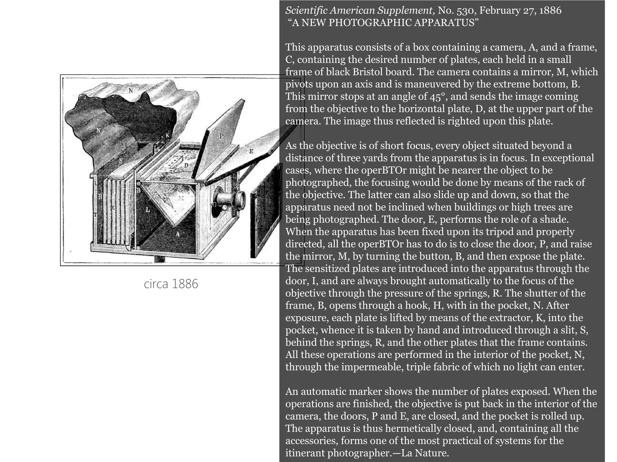 circa 1886
Scientific American Supplement, No. 530, February 27, 1886
“A NEW PHOTOGRAPHIC APPARATUS”
This apparatus consists of a box containing a camera, A, and a frame,
C, containing the desired number of plates, each held in a small
frame of black Bristol board. The camera contains a mirror, M, which
pivots upon an axis and is maneuvered by the extreme bottom, B.
This mirror stops at an angle of 45°, and sends the image coming
from the objective to the horizontal plate, D, at the upper part of the
camera. The image thus reflected is righted upon this plate.
As the objective is of short focus, every object situated beyond a
distance of three yards from the apparatus is in focus. In exceptional
cases, where the operBTOr might be nearer the object to be
photographed, the focusing would be done by means of the rack of
the objective. The latter can also slide up and down, so that the
apparatus need not be inclined when buildings or high trees are
being photographed. The door, E, performs the role of a shade.
When the apparatus has been fixed upon its tripod and properly
directed, all the operBTOr has to do is to close the door, P, and raise
the mirror, M, by turning the button, B, and then expose the plate.
The sensitized plates are introduced into the apparatus through the
door, I, and are always brought automatically to the focus of the
objective through the pressure of the springs, R. The shutter of the
frame, B, opens through a hook, H, with in the pocket, N. After
exposure, each plate is lifted by means of the extractor, K, into the
pocket, whence it is taken by hand and introduced through a slit, S,
behind the springs, R, and the other plates that the frame contains.
All these operations are performed in the interior of the pocket, N,
through the impermeable, triple fabric of which no light can enter.
An automatic marker shows the number of plates exposed. When the
operations are finished, the objective is put back in the interior of the
camera, the doors, P and E, are closed, and the pocket is rolled up.
The apparatus is thus hermetically closed, and, containing all the
accessories, forms one of the most practical of systems for the
itinerant photographer.—La Nature.
 