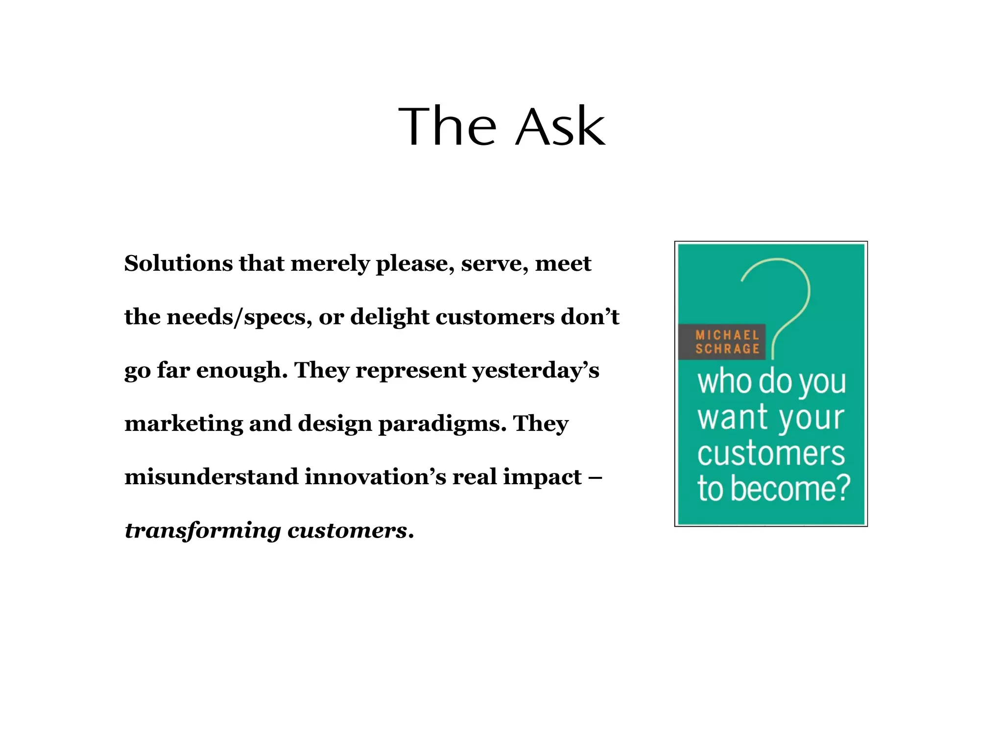 The Ask
Solutions that merely please, serve, meet
the needs/specs, or delight customers don’t
go far enough. They represent yesterday’s
marketing and design paradigms. They
misunderstand innovation’s real impact –
transforming customers.
 