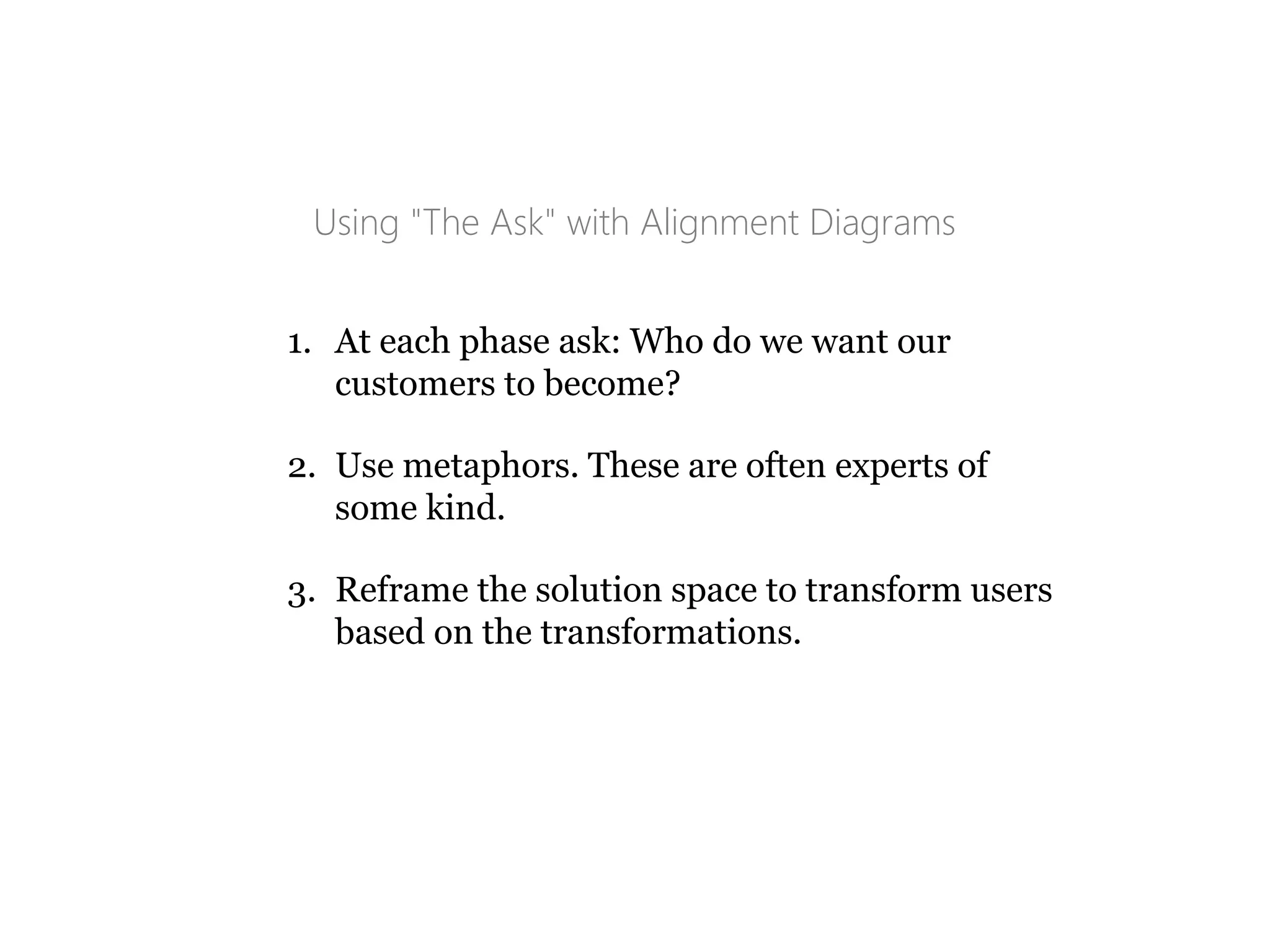 Using "The Ask" with Alignment Diagrams
1. At each phase ask: Who do we want our
customers to become?
2. Use metaphors. These are often experts of
some kind.
3. Reframe the solution space to transform users
based on the transformations.
 