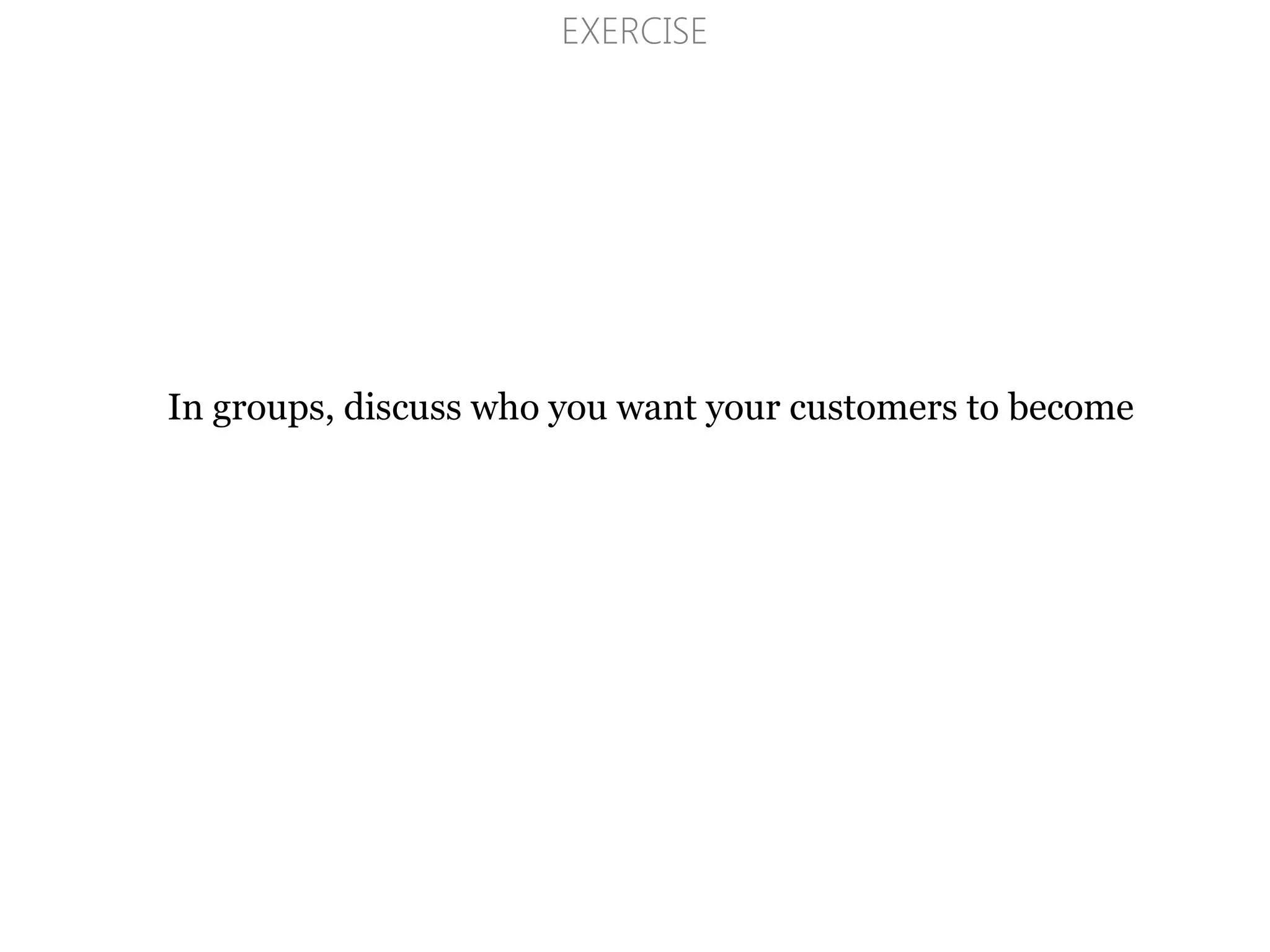EXERCISE
In groups, discuss who you want your customers to become
 