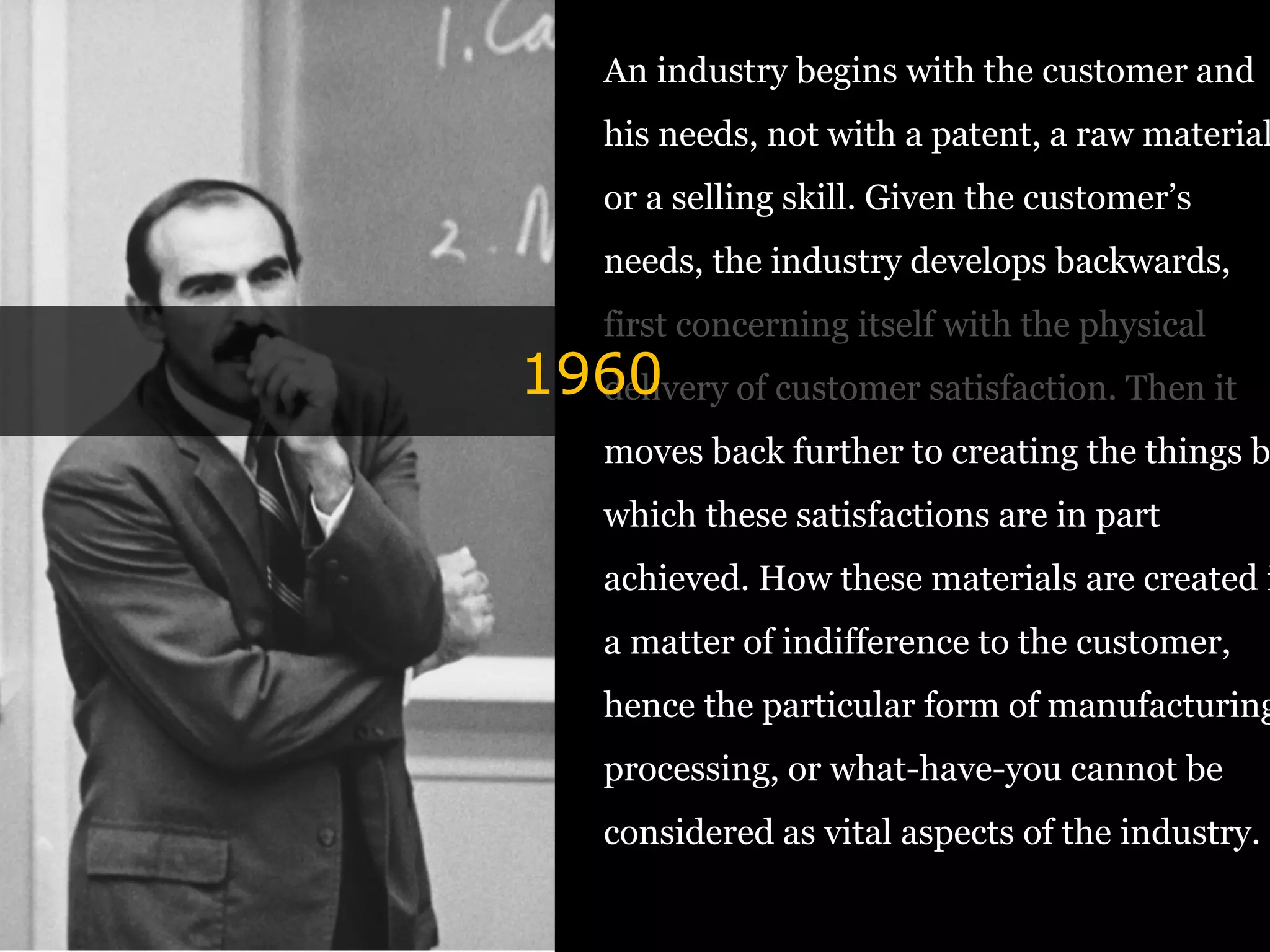 An industry begins with the customer and
his needs, not with a patent, a raw material
or a selling skill. Given the customer’s
needs, the industry develops backwards,
first concerning itself with the physical
delivery of customer satisfaction. Then it
moves back further to creating the things b
which these satisfactions are in part
achieved. How these materials are created i
a matter of indifference to the customer,
hence the particular form of manufacturing
processing, or what-have-you cannot be
considered as vital aspects of the industry.
1960
 