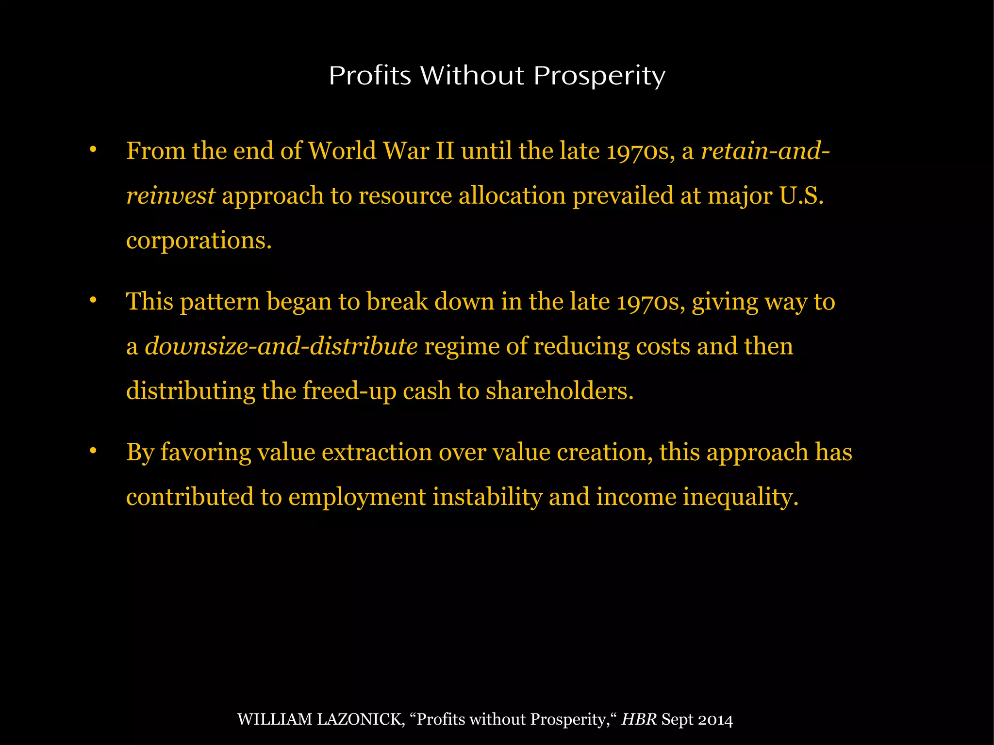 • From the end of World War II until the late 1970s, a retain-and-
reinvest approach to resource allocation prevailed at major U.S.
corporations.
• This pattern began to break down in the late 1970s, giving way to
a downsize-and-distribute regime of reducing costs and then
distributing the freed-up cash to shareholders.
• By favoring value extraction over value creation, this approach has
contributed to employment instability and income inequality.
Profits Without Prosperity
WILLIAM LAZONICK, “Profits without Prosperity,“ HBR Sept 2014
 