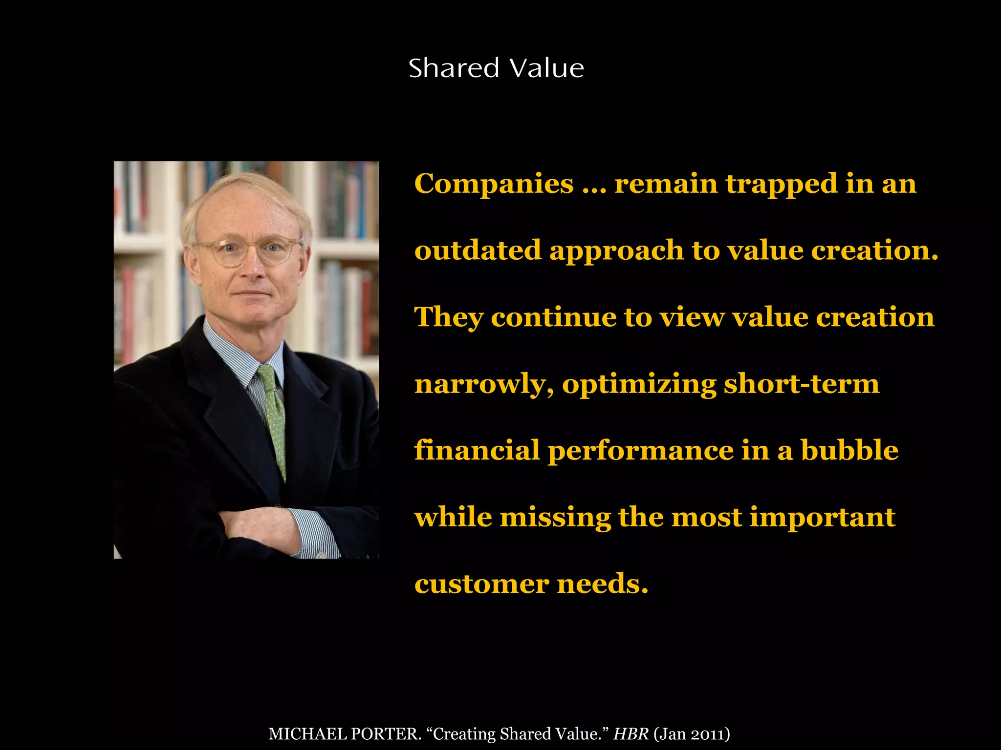 Companies … remain trapped in an
outdated approach to value creation.
They continue to view value creation
narrowly, optimizing short-term
financial performance in a bubble
while missing the most important
customer needs.
Shared Value
MICHAEL PORTER. “Creating Shared Value.” HBR (Jan 2011)
 