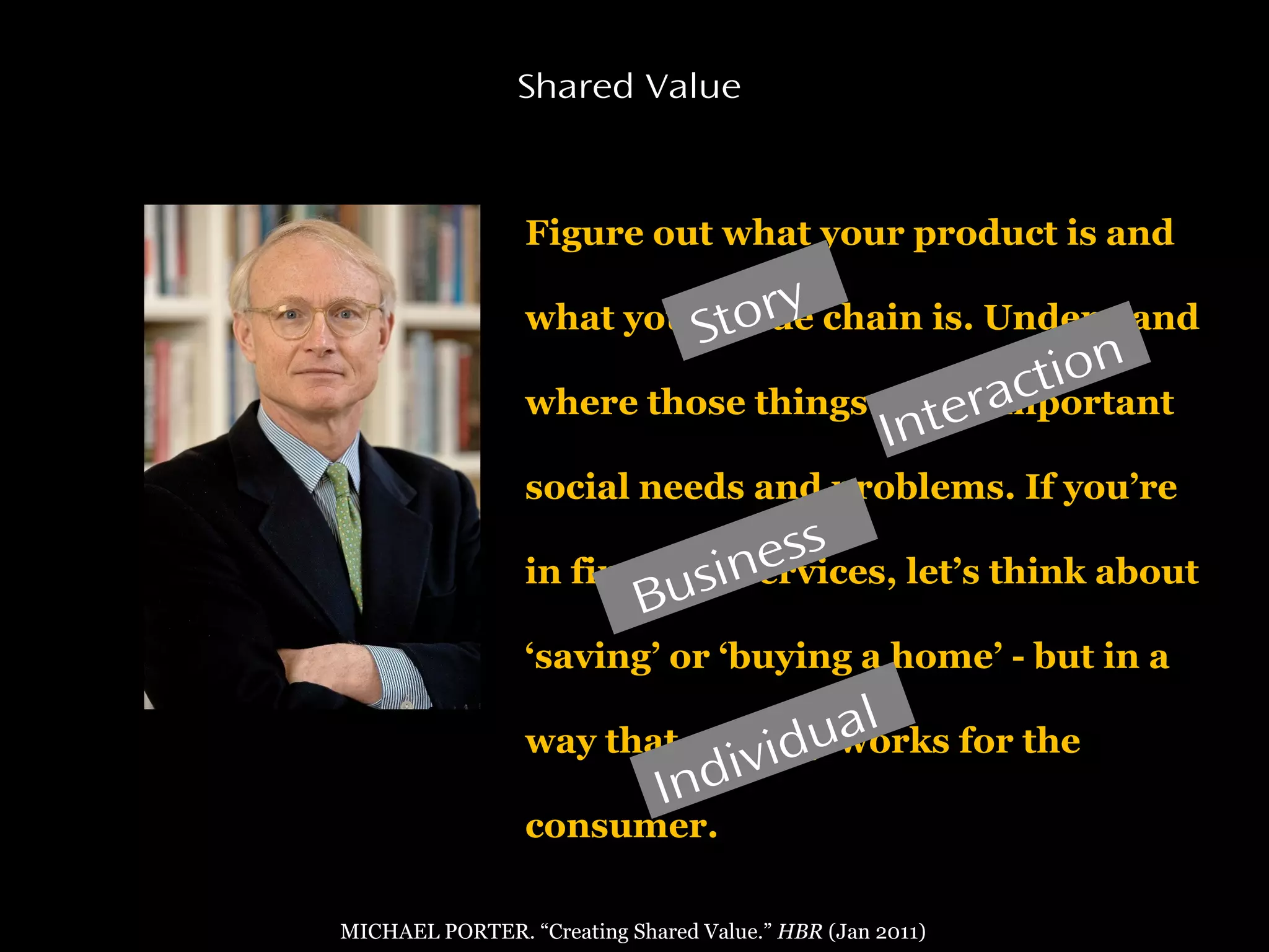 Figure out what your product is and
what your value chain is. Understand
where those things touch important
social needs and problems. If you’re
in financial services, let’s think about
‘saving’ or ‘buying a home’ - but in a
way that actually works for the
consumer.
Shared Value
MICHAEL PORTER. “Creating Shared Value.” HBR (Jan 2011)
Story
Interaction
Individual
Business
 