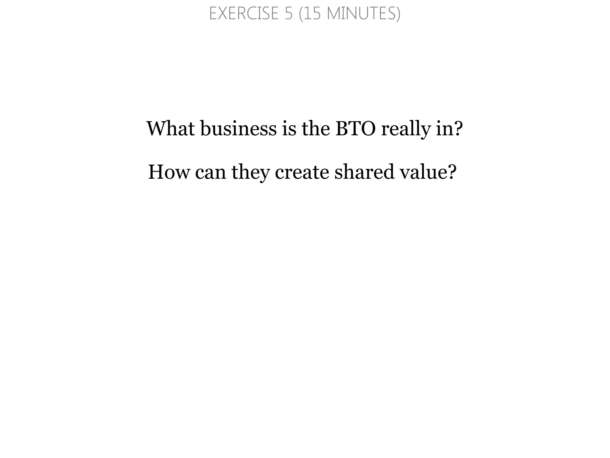 What business is the BTO really in?
How can they create shared value?
EXERCISE 5 (15 MINUTES)
 