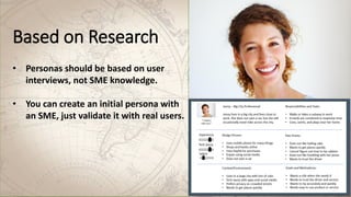 Based on Research
• Personas should be based on user
interviews, not SME knowledge.
• You can create an initial persona with
an SME, just validate it with real users.
 