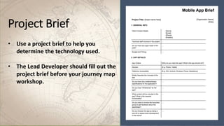 Project Brief
• Use a project brief to help you
determine the technology used.
• The Lead Developer should fill out the
project brief before your journey map
workshop.
 