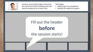 Scenario: Jenny needs to get a ride across
the city for her friend’s birthday party. She
wants to picked up at a certain time.
Technology:
• Mobile app on a smartphone
• Website for additional support
Fill out the header
before
the session starts!
 