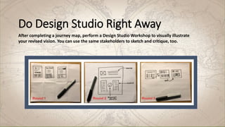 Do Design Studio Right Away
After completing a journey map, perform a Design Studio Workshop to visually illustrate
your revised vision. You can use the same stakeholders to sketch and critique, too.
 