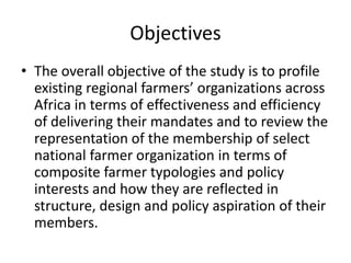 Objectives
• The overall objective of the study is to profile
existing regional farmers’ organizations across
Africa in te...