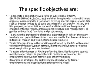 The specific objectives are:
• To generate a comprehensive profile of sub-regional (ROPPA,
ESAFF,EAFF,UMAGIRI,SACAU, etc) and their linkages with national farmers
organization/commodity associations covering specific organizational data
such as but not limited to a) basic organizational description (history and
life; purpose; representation; national and international linkages and
engagement; governance, organizational structure and management; b)
gender and youth; c) functions and programmes;
• To analyze the architecture of national organization in light of the extent
to which, and potential to entrench women smallholder farmers interests
in terms of mission and vision, strategic direction, etc
• To identify gaps if any in the functions performed by the FOs with respect
to empowerment of women farmers/members and whether or not the
most marginalize groups are involved
• To assess effectiveness of FOs in performing identified functions against
member expectations in general and in particular with respect to
empowerment of women farmers and other/members;
• Recommend strategies for addressing identified priority farmer
empowerment and organizational strengthening needs

 